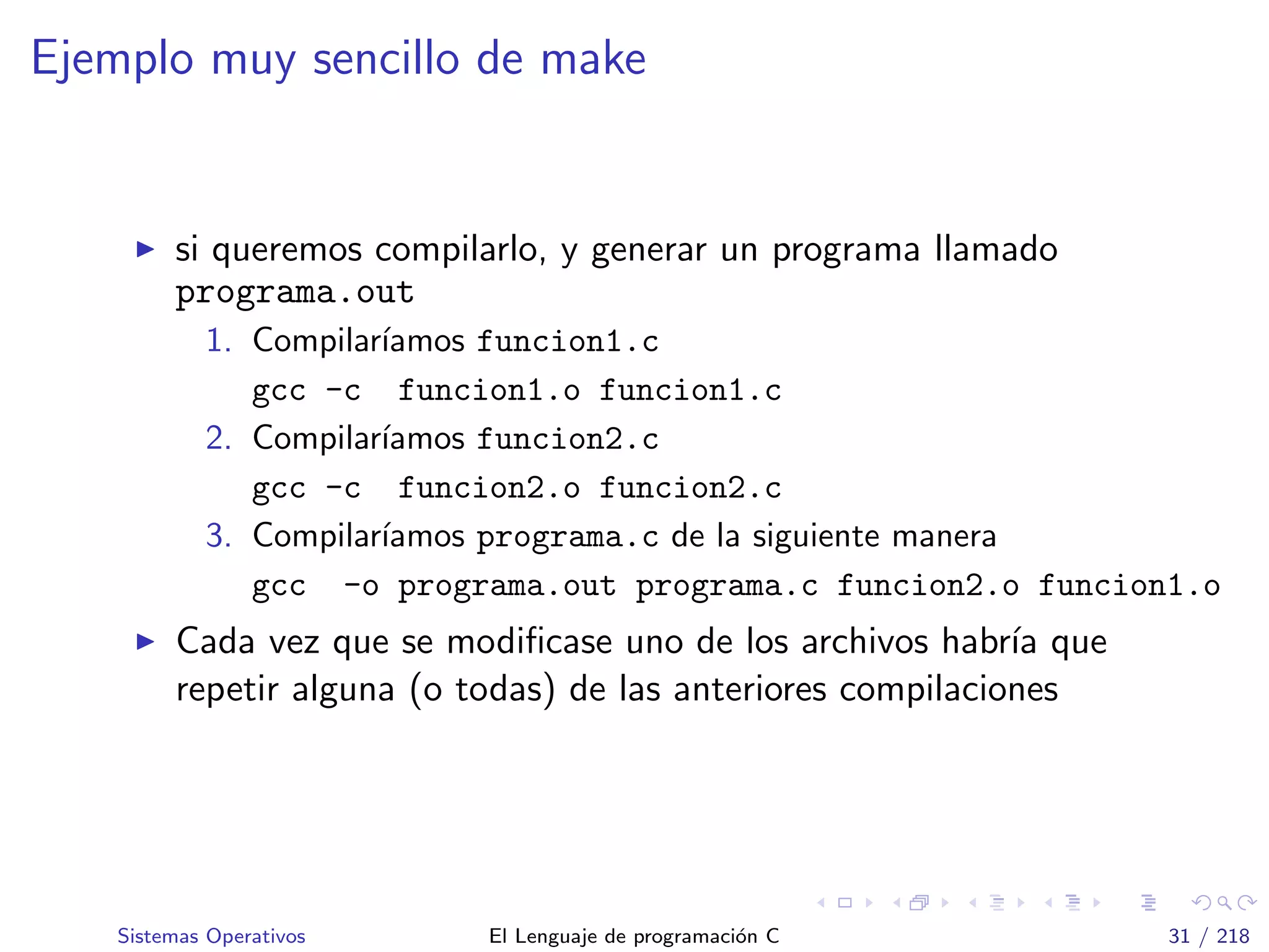 Ejemplo muy sencillo de make
si queremos compilarlo, y generar un programa llamado
programa.out
1. Compilar´ıamos funcion1.c
gcc -c funcion1.o funcion1.c
2. Compilar´ıamos funcion2.c
gcc -c funcion2.o funcion2.c
3. Compilar´ıamos programa.c de la siguiente manera
gcc -o programa.out programa.c funcion2.o funcion1.o
Cada vez que se modiﬁcase uno de los archivos habr´ıa que
repetir alguna (o todas) de las anteriores compilaciones
Sistemas Operativos El Lenguaje de programaci´on C 31 / 218
 