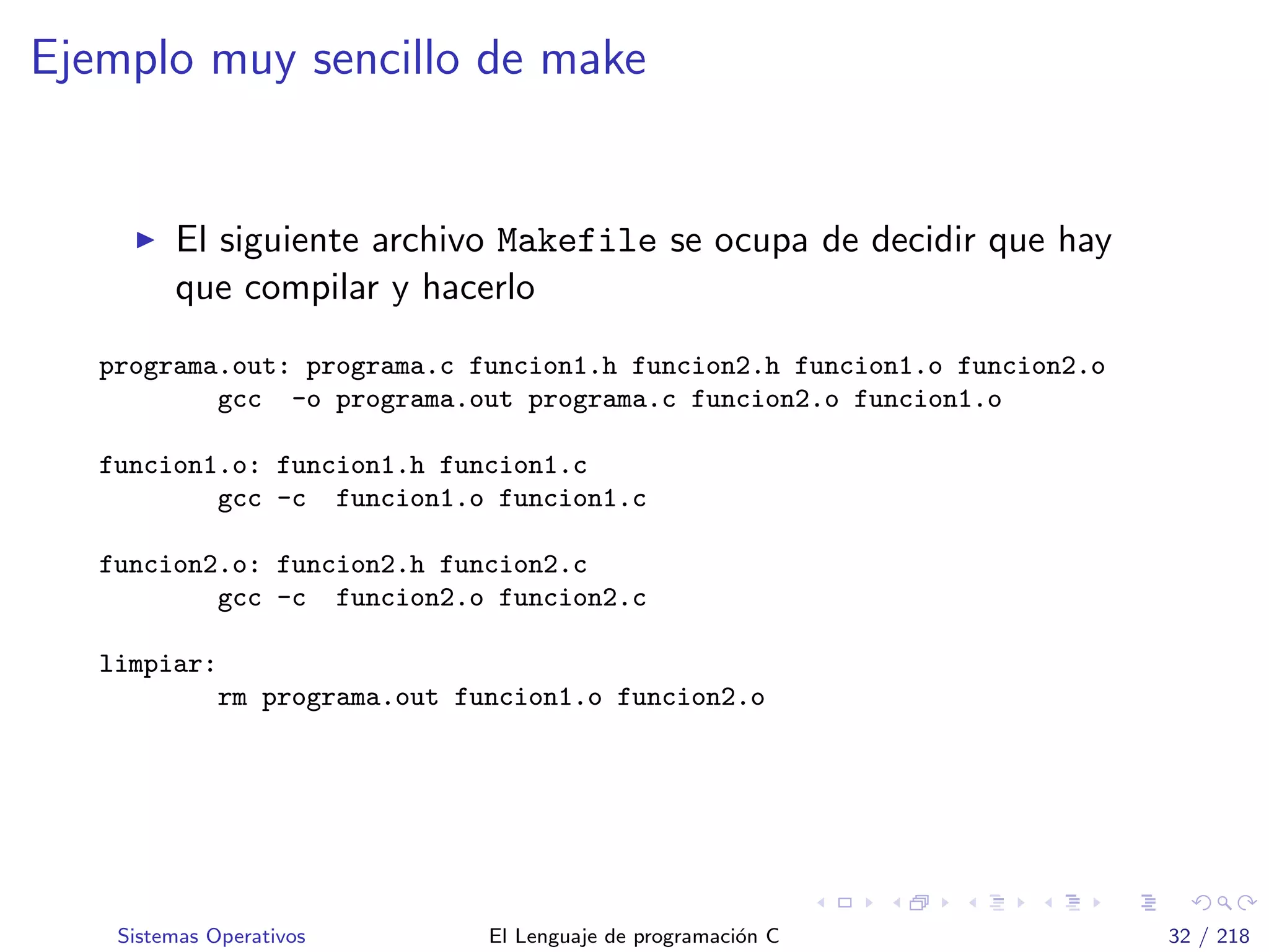 Ejemplo muy sencillo de make
El siguiente archivo Makefile se ocupa de decidir que hay
que compilar y hacerlo
programa.out: programa.c funcion1.h funcion2.h funcion1.o funcion2.o
gcc -o programa.out programa.c funcion2.o funcion1.o
funcion1.o: funcion1.h funcion1.c
gcc -c funcion1.o funcion1.c
funcion2.o: funcion2.h funcion2.c
gcc -c funcion2.o funcion2.c
limpiar:
rm programa.out funcion1.o funcion2.o
Sistemas Operativos El Lenguaje de programaci´on C 32 / 218
 