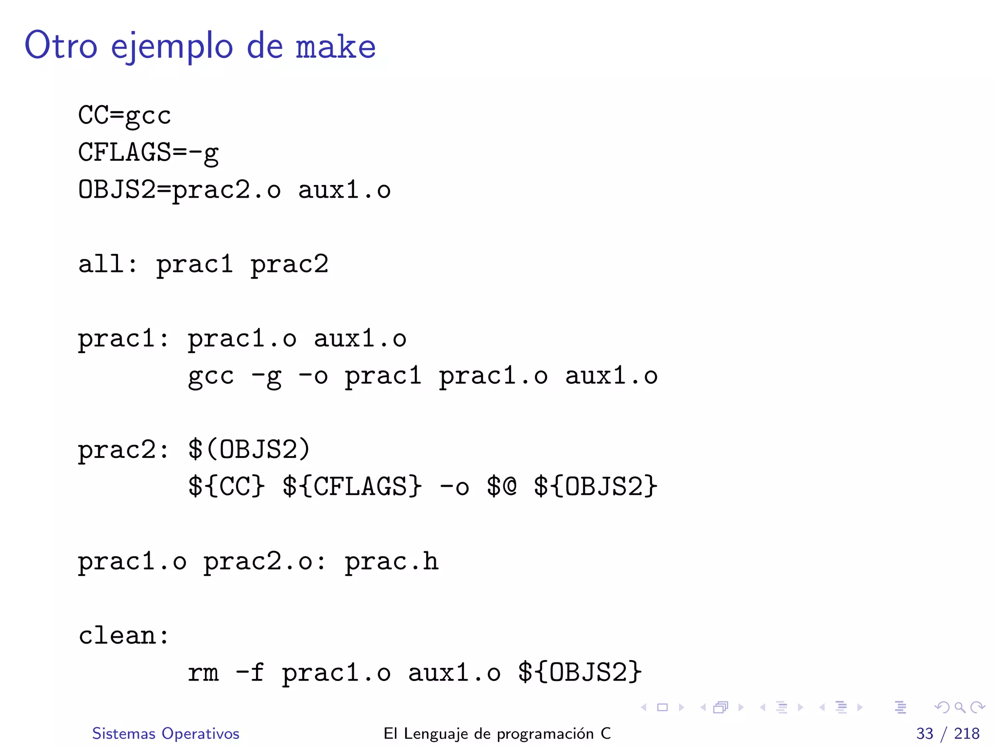 Otro ejemplo de make
CC=gcc
CFLAGS=-g
OBJS2=prac2.o aux1.o
all: prac1 prac2
prac1: prac1.o aux1.o
gcc -g -o prac1 prac1.o aux1.o
prac2: $(OBJS2)
${CC} ${CFLAGS} -o $@ ${OBJS2}
prac1.o prac2.o: prac.h
clean:
rm -f prac1.o aux1.o ${OBJS2}
Sistemas Operativos El Lenguaje de programaci´on C 33 / 218
 