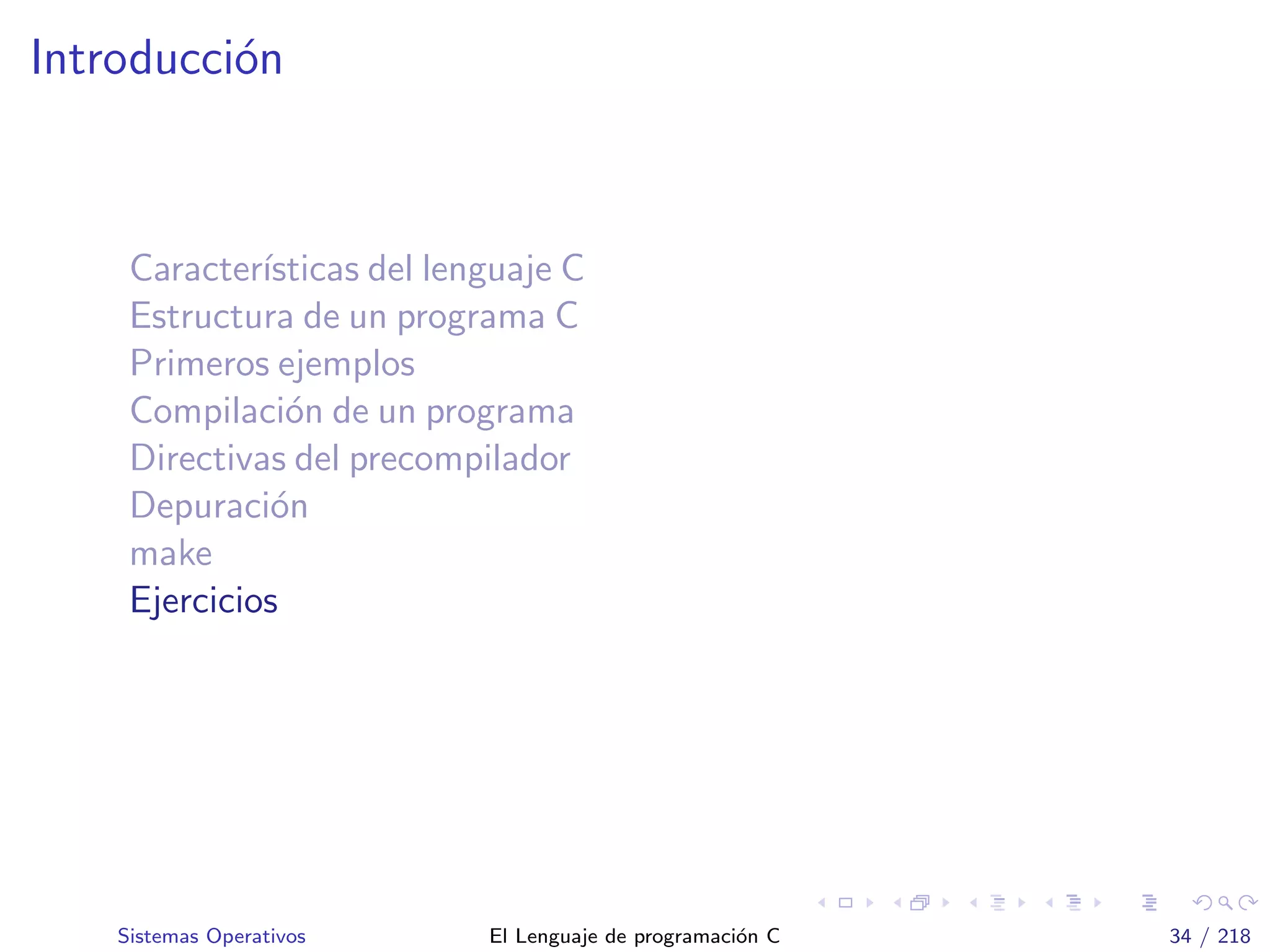 Introducci´on
Caracter´ısticas del lenguaje C
Estructura de un programa C
Primeros ejemplos
Compilaci´on de un programa
Directivas del precompilador
Depuraci´on
make
Ejercicios
Sistemas Operativos El Lenguaje de programaci´on C 34 / 218
 