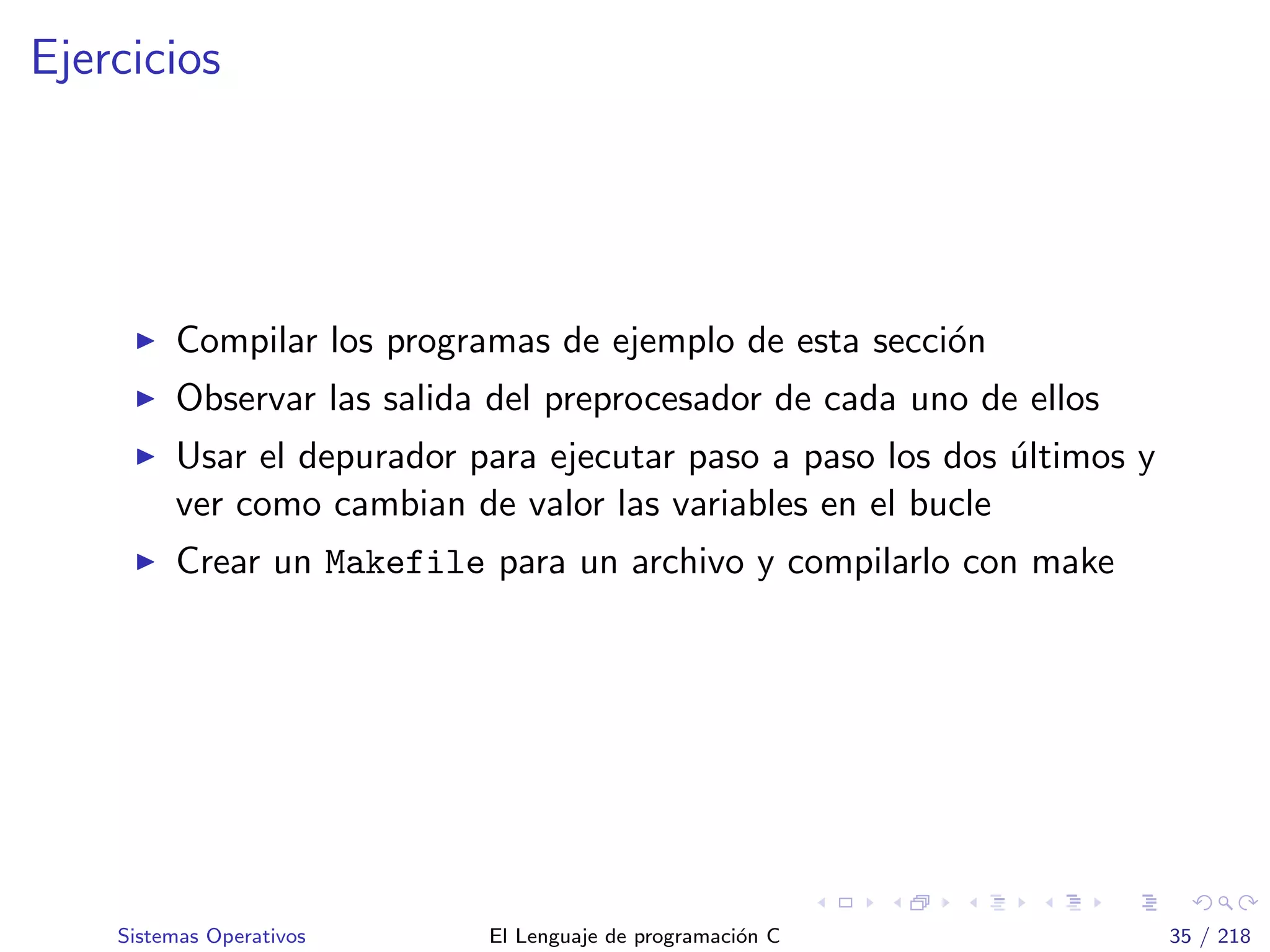 Ejercicios
Compilar los programas de ejemplo de esta secci´on
Observar las salida del preprocesador de cada uno de ellos
Usar el depurador para ejecutar paso a paso los dos ´ultimos y
ver como cambian de valor las variables en el bucle
Crear un Makefile para un archivo y compilarlo con make
Sistemas Operativos El Lenguaje de programaci´on C 35 / 218
 
