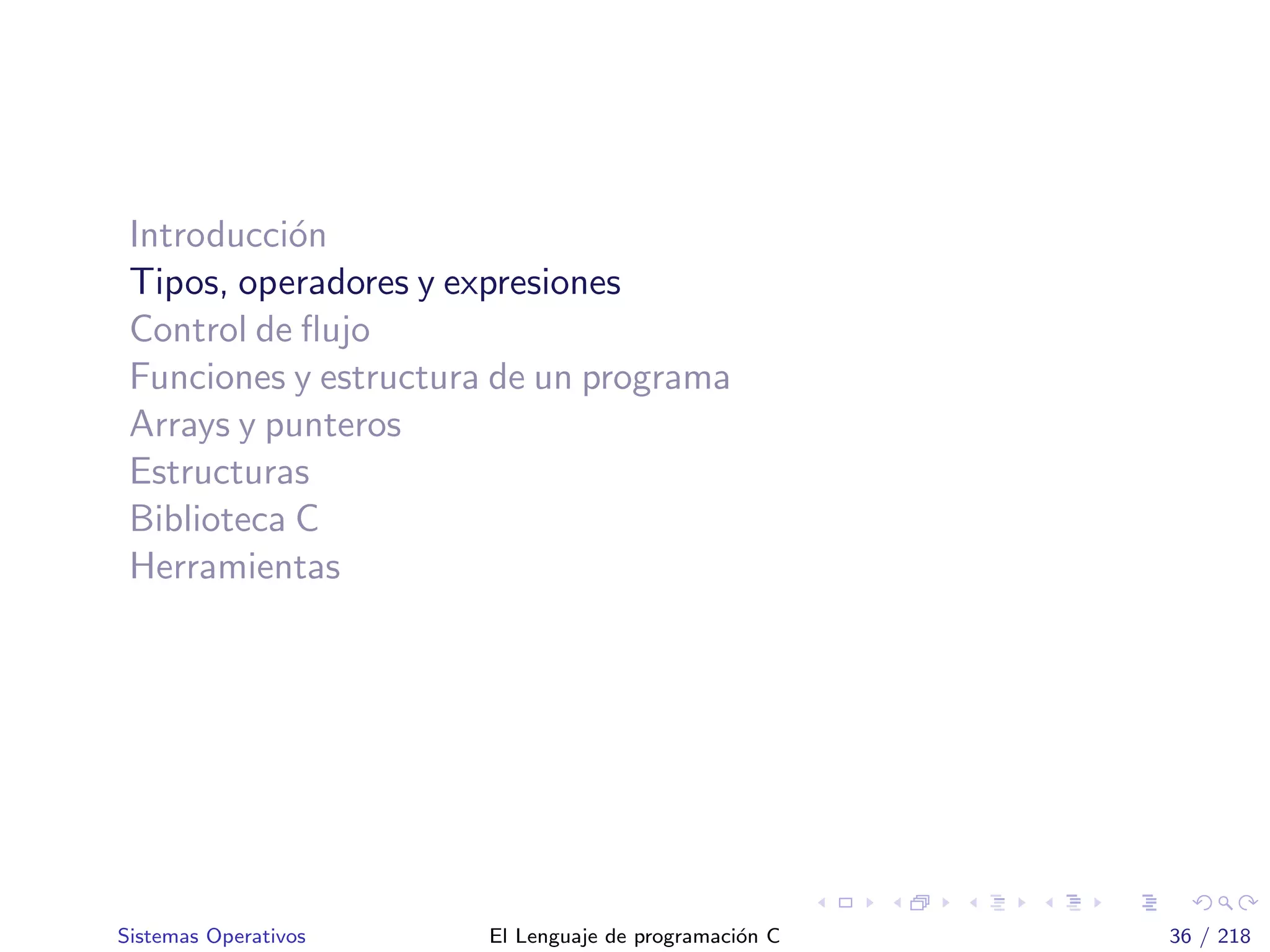 Introducci´on
Tipos, operadores y expresiones
Control de ﬂujo
Funciones y estructura de un programa
Arrays y punteros
Estructuras
Biblioteca C
Herramientas
Sistemas Operativos El Lenguaje de programaci´on C 36 / 218
 