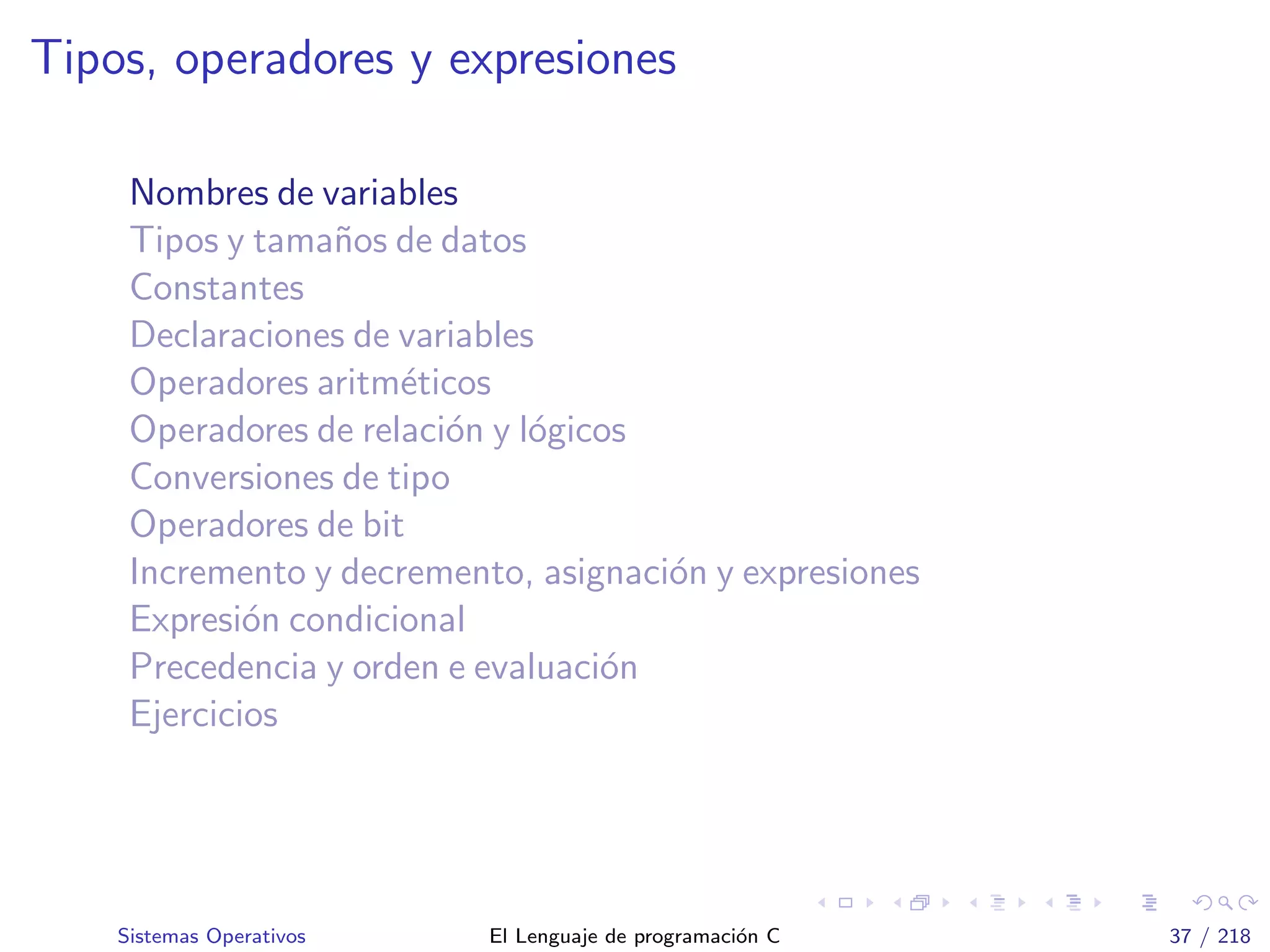 Tipos, operadores y expresiones
Nombres de variables
Tipos y tama˜nos de datos
Constantes
Declaraciones de variables
Operadores aritm´eticos
Operadores de relaci´on y l´ogicos
Conversiones de tipo
Operadores de bit
Incremento y decremento, asignaci´on y expresiones
Expresi´on condicional
Precedencia y orden e evaluaci´on
Ejercicios
Sistemas Operativos El Lenguaje de programaci´on C 37 / 218
 