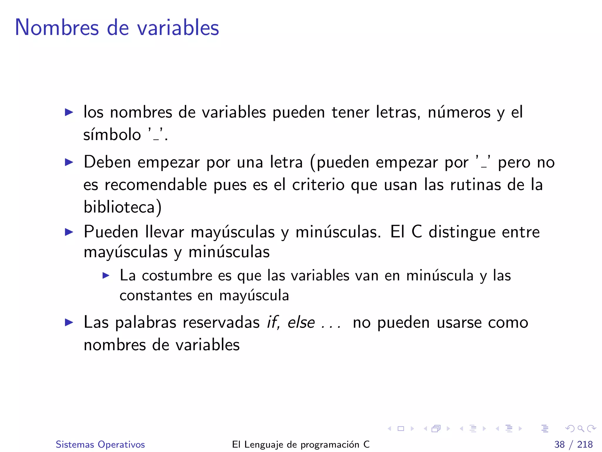 Nombres de variables
los nombres de variables pueden tener letras, n´umeros y el
s´ımbolo ’ ’.
Deben empezar por una letra (pueden empezar por ’ ’ pero no
es recomendable pues es el criterio que usan las rutinas de la
biblioteca)
Pueden llevar may´usculas y min´usculas. El C distingue entre
may´usculas y min´usculas
La costumbre es que las variables van en min´uscula y las
constantes en may´uscula
Las palabras reservadas if, else . . . no pueden usarse como
nombres de variables
Sistemas Operativos El Lenguaje de programaci´on C 38 / 218
 