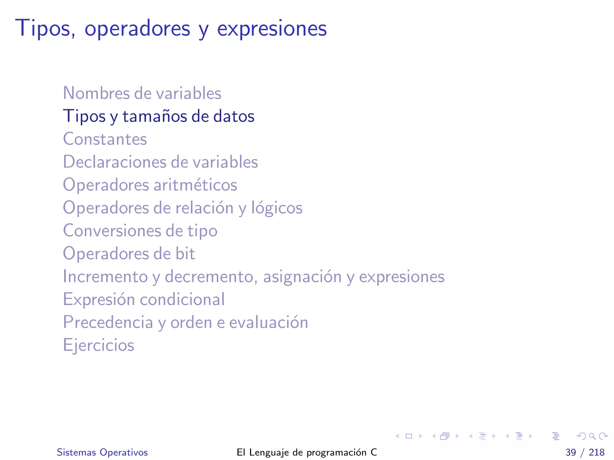 Tipos, operadores y expresiones
Nombres de variables
Tipos y tama˜nos de datos
Constantes
Declaraciones de variables
Operadores aritm´eticos
Operadores de relaci´on y l´ogicos
Conversiones de tipo
Operadores de bit
Incremento y decremento, asignaci´on y expresiones
Expresi´on condicional
Precedencia y orden e evaluaci´on
Ejercicios
Sistemas Operativos El Lenguaje de programaci´on C 39 / 218
 