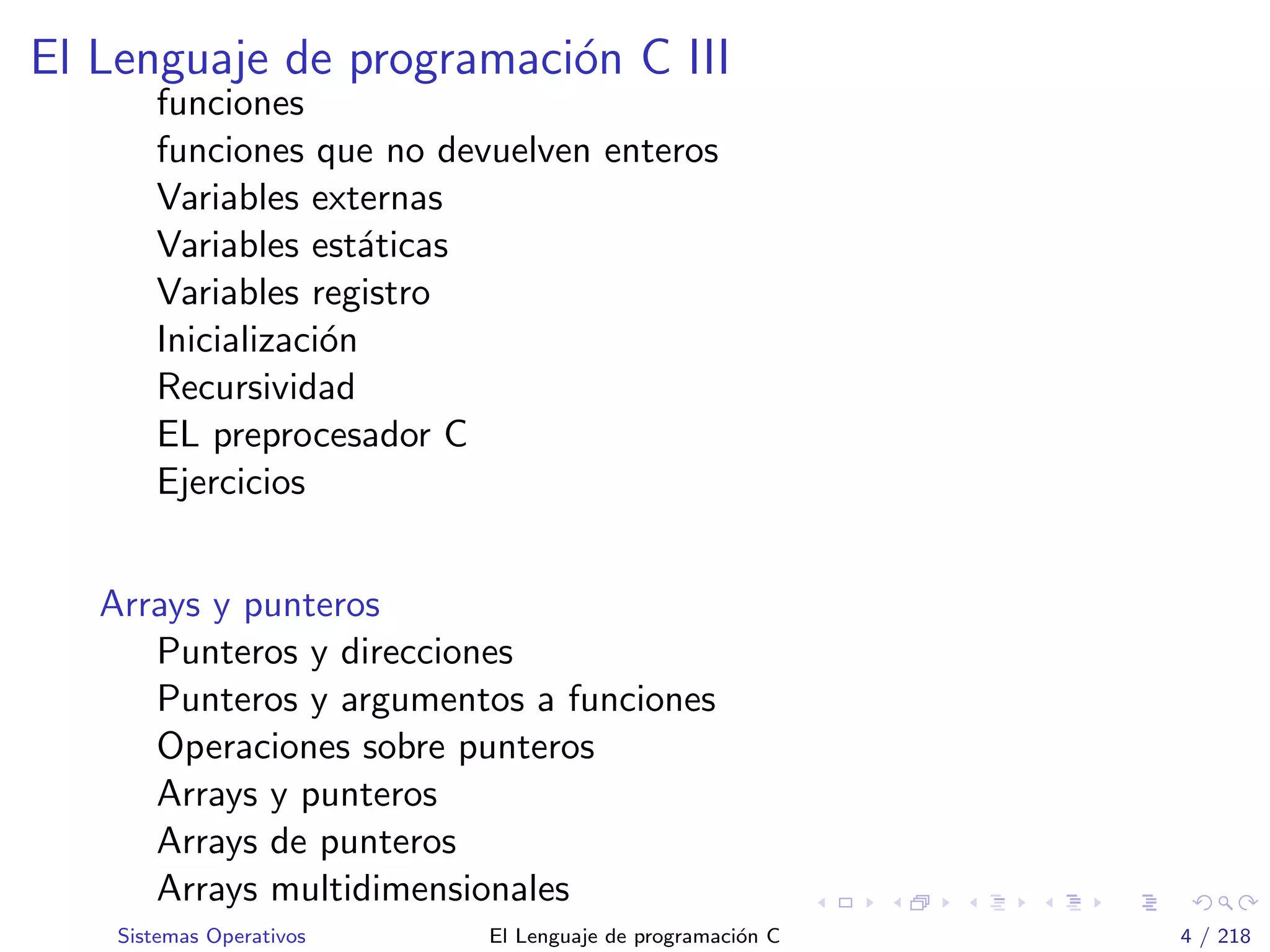 El Lenguaje de programaci´on C III
funciones
funciones que no devuelven enteros
Variables externas
Variables est´aticas
Variables registro
Inicializaci´on
Recursividad
EL preprocesador C
Ejercicios
Arrays y punteros
Punteros y direcciones
Punteros y argumentos a funciones
Operaciones sobre punteros
Arrays y punteros
Arrays de punteros
Arrays multidimensionales
Sistemas Operativos El Lenguaje de programaci´on C 4 / 218
 