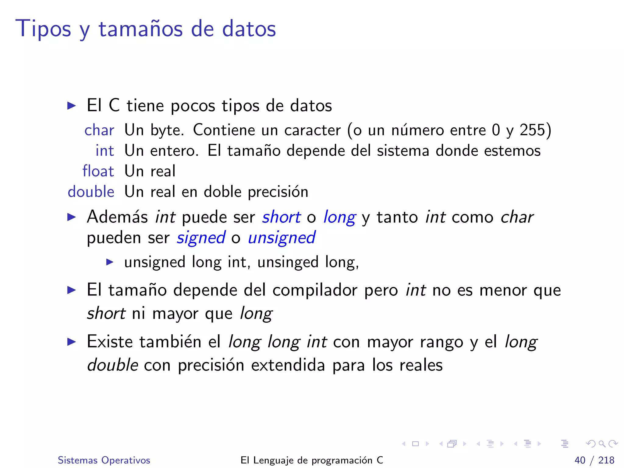 Tipos y tama˜nos de datos
El C tiene pocos tipos de datos
char Un byte. Contiene un caracter (o un n´umero entre 0 y 255)
int Un entero. El tama˜no depende del sistema donde estemos
ﬂoat Un real
double Un real en doble precisi´on
Adem´as int puede ser short o long y tanto int como char
pueden ser signed o unsigned
unsigned long int, unsinged long,
El tama˜no depende del compilador pero int no es menor que
short ni mayor que long
Existe tambi´en el long long int con mayor rango y el long
double con precisi´on extendida para los reales
Sistemas Operativos El Lenguaje de programaci´on C 40 / 218
 