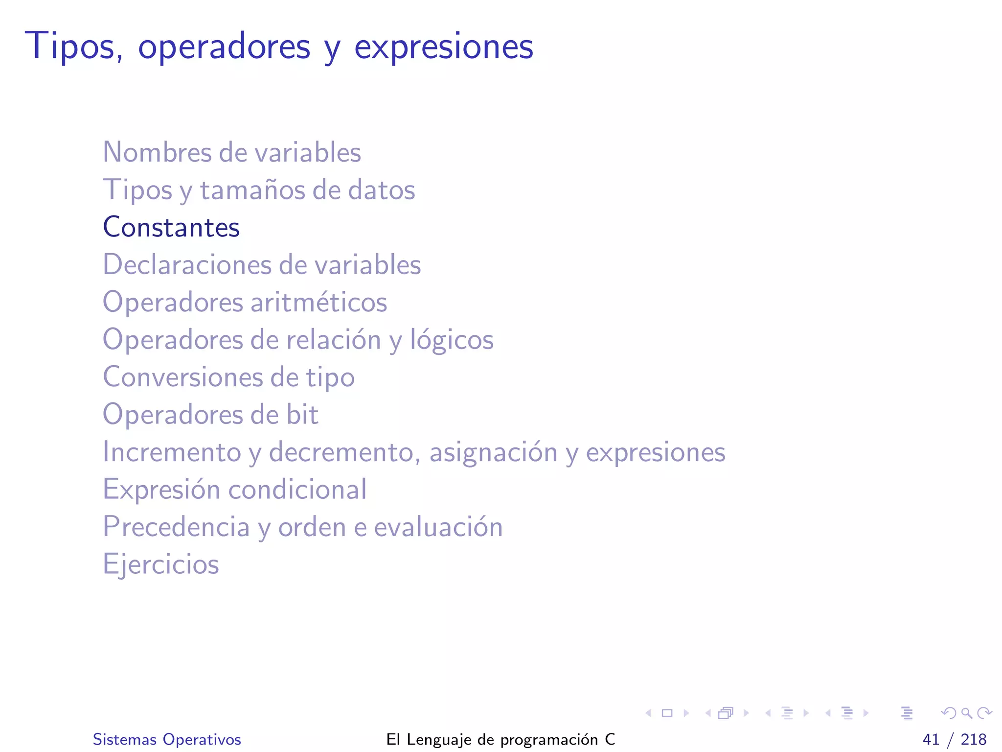 Tipos, operadores y expresiones
Nombres de variables
Tipos y tama˜nos de datos
Constantes
Declaraciones de variables
Operadores aritm´eticos
Operadores de relaci´on y l´ogicos
Conversiones de tipo
Operadores de bit
Incremento y decremento, asignaci´on y expresiones
Expresi´on condicional
Precedencia y orden e evaluaci´on
Ejercicios
Sistemas Operativos El Lenguaje de programaci´on C 41 / 218
 