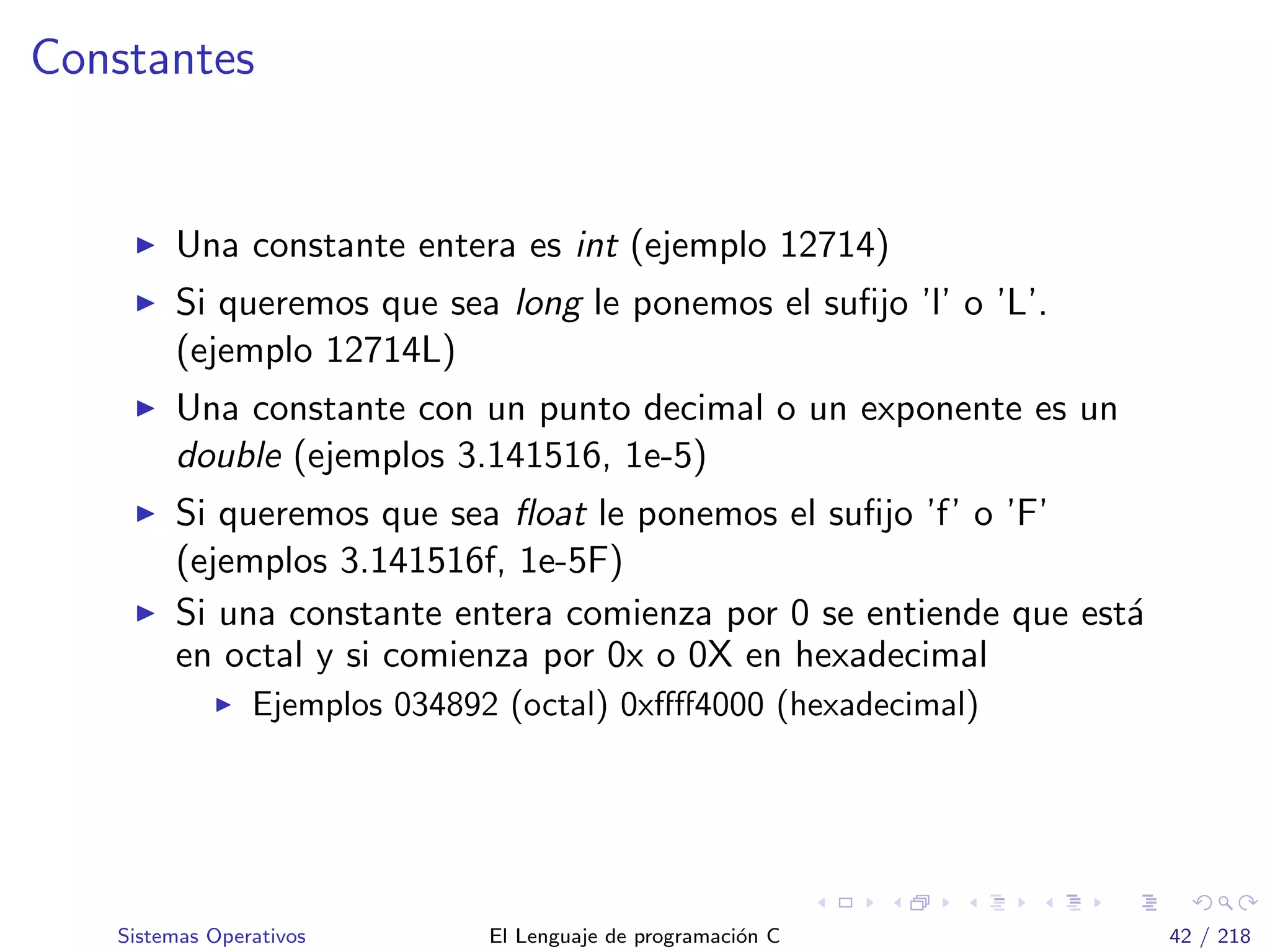 Constantes
Una constante entera es int (ejemplo 12714)
Si queremos que sea long le ponemos el suﬁjo ’l’ o ’L’.
(ejemplo 12714L)
Una constante con un punto decimal o un exponente es un
double (ejemplos 3.141516, 1e-5)
Si queremos que sea ﬂoat le ponemos el suﬁjo ’f’ o ’F’
(ejemplos 3.141516f, 1e-5F)
Si una constante entera comienza por 0 se entiende que est´a
en octal y si comienza por 0x o 0X en hexadecimal
Ejemplos 034892 (octal) 0xﬀﬀ4000 (hexadecimal)
Sistemas Operativos El Lenguaje de programaci´on C 42 / 218
 