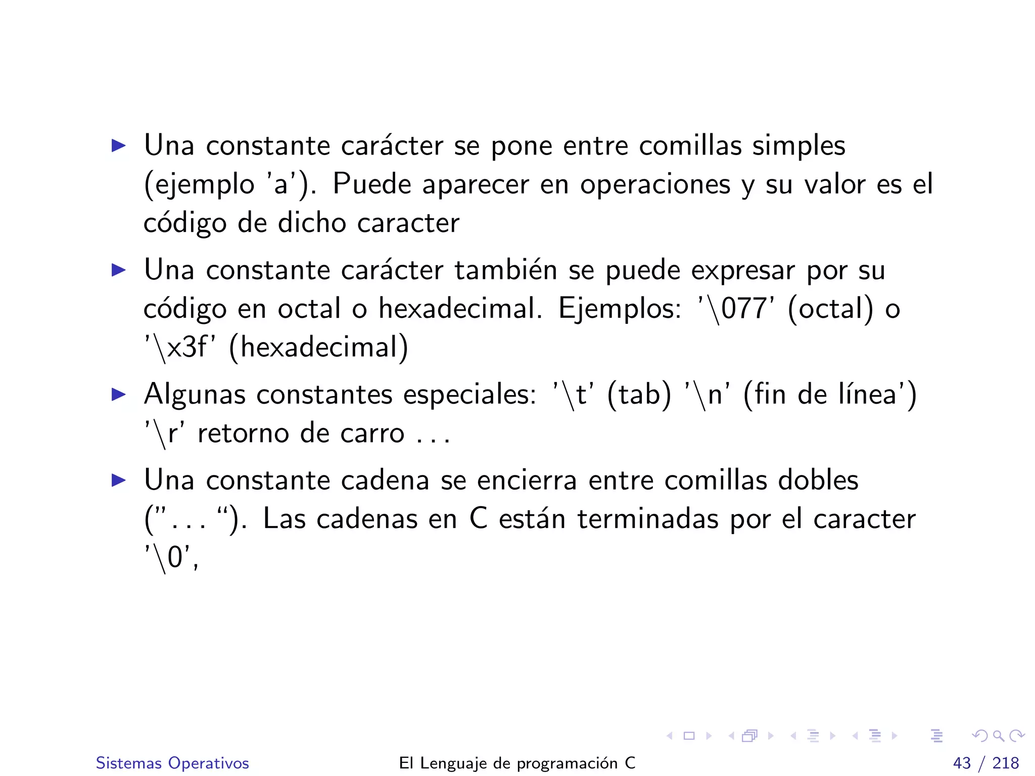 Una constante car´acter se pone entre comillas simples
(ejemplo ’a’). Puede aparecer en operaciones y su valor es el
c´odigo de dicho caracter
Una constante car´acter tambi´en se puede expresar por su
c´odigo en octal o hexadecimal. Ejemplos: ’077’ (octal) o
’x3f’ (hexadecimal)
Algunas constantes especiales: ’t’ (tab) ’n’ (ﬁn de l´ınea’)
’r’ retorno de carro . . .
Una constante cadena se encierra entre comillas dobles
(”. . . “). Las cadenas en C est´an terminadas por el caracter
’0’,
Sistemas Operativos El Lenguaje de programaci´on C 43 / 218
 