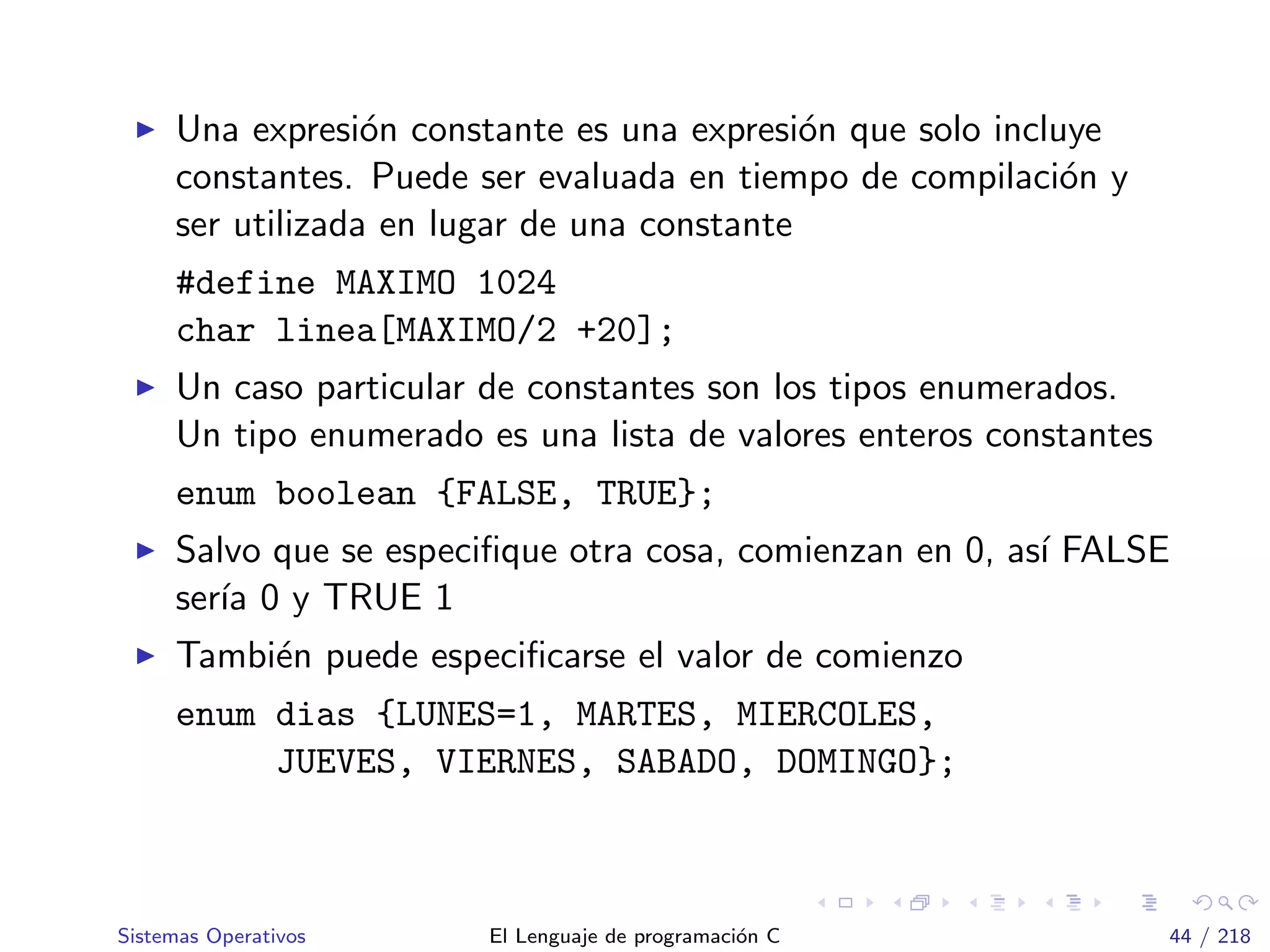 Una expresi´on constante es una expresi´on que solo incluye
constantes. Puede ser evaluada en tiempo de compilaci´on y
ser utilizada en lugar de una constante
#define MAXIMO 1024
char linea[MAXIMO/2 +20];
Un caso particular de constantes son los tipos enumerados.
Un tipo enumerado es una lista de valores enteros constantes
enum boolean {FALSE, TRUE};
Salvo que se especiﬁque otra cosa, comienzan en 0, as´ı FALSE
ser´ıa 0 y TRUE 1
Tambi´en puede especiﬁcarse el valor de comienzo
enum dias {LUNES=1, MARTES, MIERCOLES,
JUEVES, VIERNES, SABADO, DOMINGO};
Sistemas Operativos El Lenguaje de programaci´on C 44 / 218
 