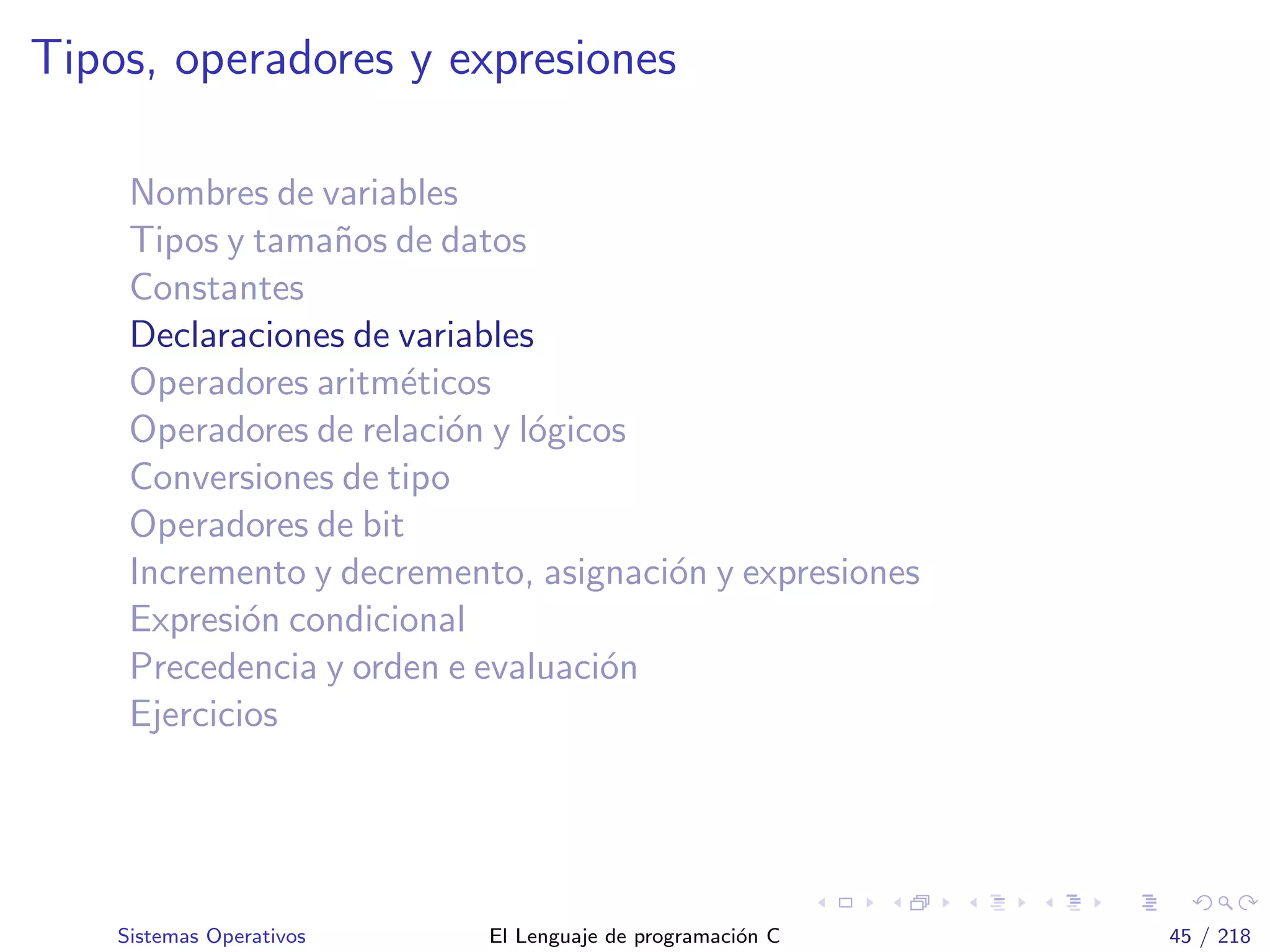 Tipos, operadores y expresiones
Nombres de variables
Tipos y tama˜nos de datos
Constantes
Declaraciones de variables
Operadores aritm´eticos
Operadores de relaci´on y l´ogicos
Conversiones de tipo
Operadores de bit
Incremento y decremento, asignaci´on y expresiones
Expresi´on condicional
Precedencia y orden e evaluaci´on
Ejercicios
Sistemas Operativos El Lenguaje de programaci´on C 45 / 218
 