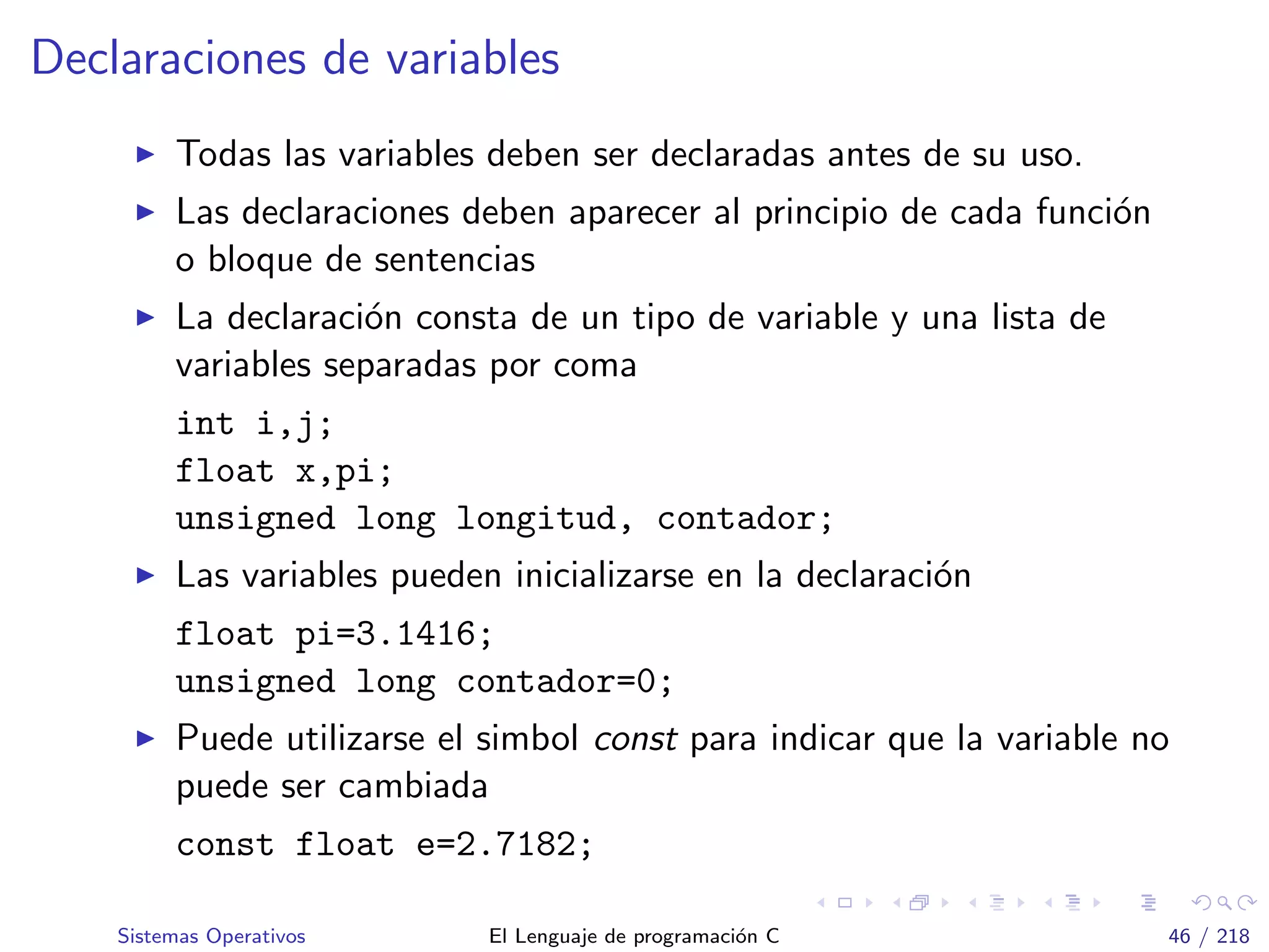 Declaraciones de variables
Todas las variables deben ser declaradas antes de su uso.
Las declaraciones deben aparecer al principio de cada funci´on
o bloque de sentencias
La declaraci´on consta de un tipo de variable y una lista de
variables separadas por coma
int i,j;
float x,pi;
unsigned long longitud, contador;
Las variables pueden inicializarse en la declaraci´on
float pi=3.1416;
unsigned long contador=0;
Puede utilizarse el simbol const para indicar que la variable no
puede ser cambiada
const float e=2.7182;
Sistemas Operativos El Lenguaje de programaci´on C 46 / 218
 