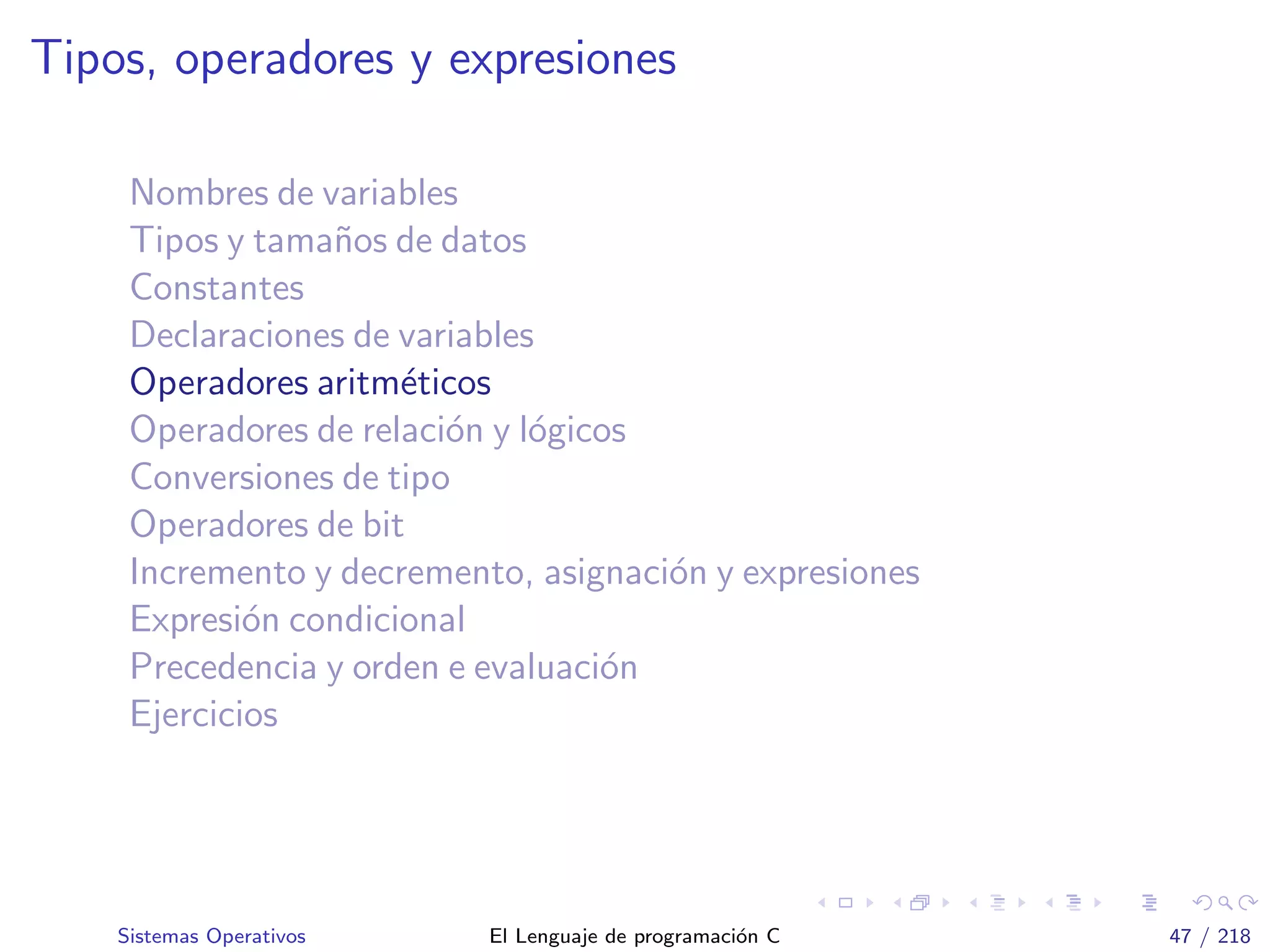 Tipos, operadores y expresiones
Nombres de variables
Tipos y tama˜nos de datos
Constantes
Declaraciones de variables
Operadores aritm´eticos
Operadores de relaci´on y l´ogicos
Conversiones de tipo
Operadores de bit
Incremento y decremento, asignaci´on y expresiones
Expresi´on condicional
Precedencia y orden e evaluaci´on
Ejercicios
Sistemas Operativos El Lenguaje de programaci´on C 47 / 218
 