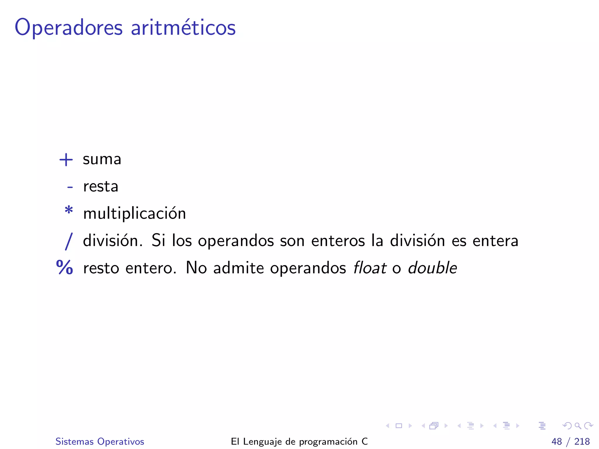 Operadores aritm´eticos
+ suma
- resta
* multiplicaci´on
/ divisi´on. Si los operandos son enteros la divisi´on es entera
% resto entero. No admite operandos ﬂoat o double
Sistemas Operativos El Lenguaje de programaci´on C 48 / 218
 