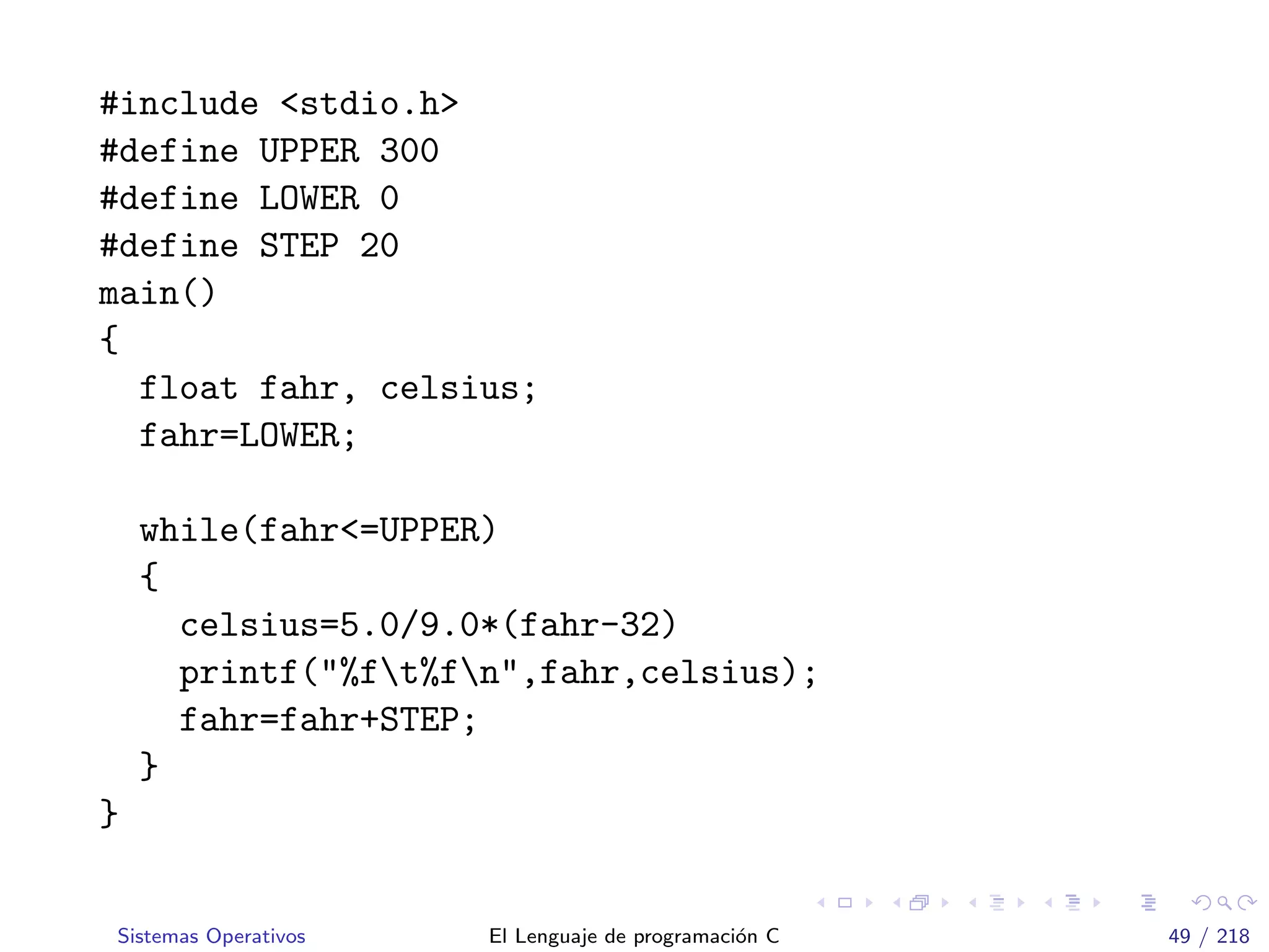 #include <stdio.h>
#define UPPER 300
#define LOWER 0
#define STEP 20
main()
{
float fahr, celsius;
fahr=LOWER;
while(fahr<=UPPER)
{
celsius=5.0/9.0*(fahr-32)
printf("%ft%fn",fahr,celsius);
fahr=fahr+STEP;
}
}
Sistemas Operativos El Lenguaje de programaci´on C 49 / 218
 