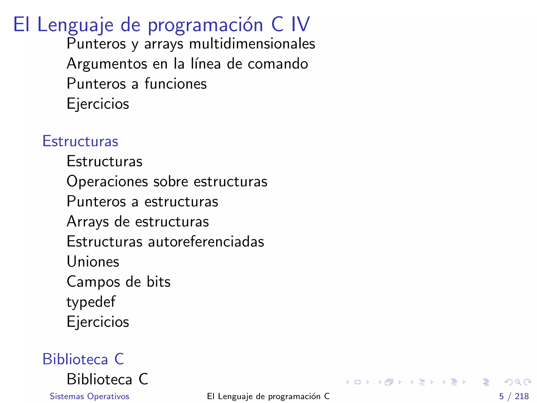 El Lenguaje de programaci´on C IV
Punteros y arrays multidimensionales
Argumentos en la l´ınea de comando
Punteros a funciones
Ejercicios
Estructuras
Estructuras
Operaciones sobre estructuras
Punteros a estructuras
Arrays de estructuras
Estructuras autoreferenciadas
Uniones
Campos de bits
typedef
Ejercicios
Biblioteca C
Biblioteca C
Sistemas Operativos El Lenguaje de programaci´on C 5 / 218
 