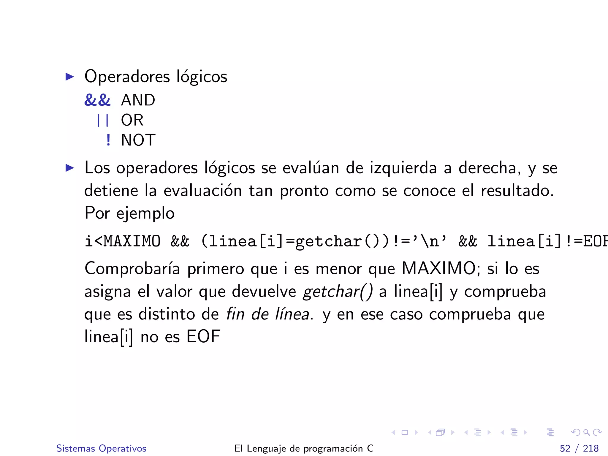 Operadores l´ogicos
&& AND
|| OR
! NOT
Los operadores l´ogicos se eval´uan de izquierda a derecha, y se
detiene la evaluaci´on tan pronto como se conoce el resultado.
Por ejemplo
i<MAXIMO && (linea[i]=getchar())!=’n’ && linea[i]!=EOF
Comprobar´ıa primero que i es menor que MAXIMO; si lo es
asigna el valor que devuelve getchar() a linea[i] y comprueba
que es distinto de ﬁn de l´ınea. y en ese caso comprueba que
linea[i] no es EOF
Sistemas Operativos El Lenguaje de programaci´on C 52 / 218
 