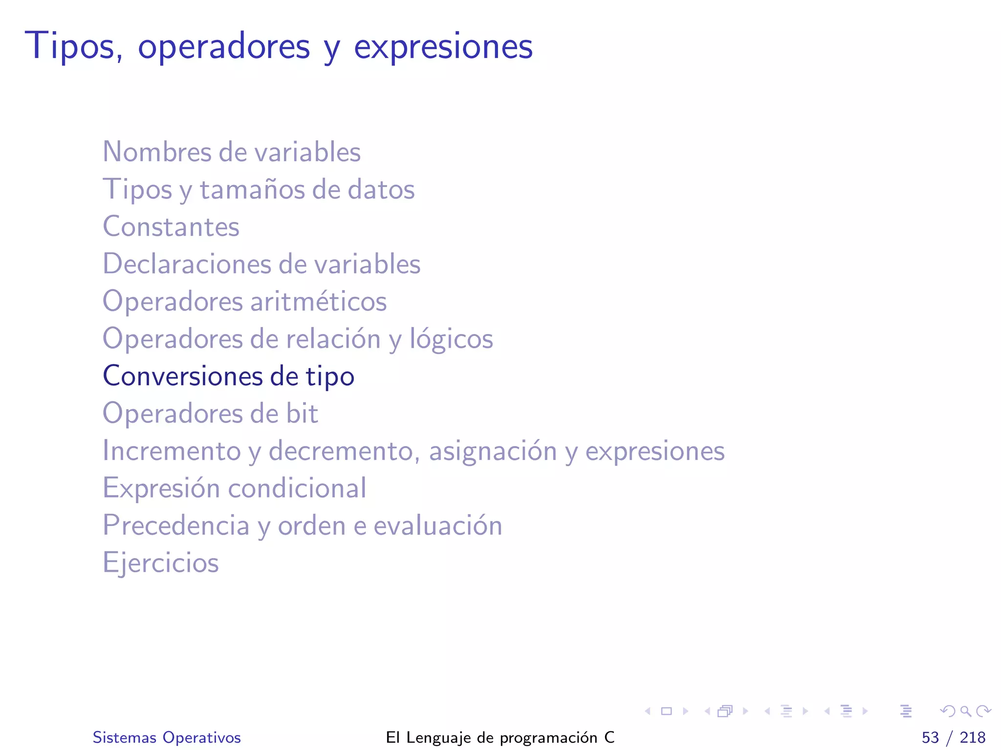 Tipos, operadores y expresiones
Nombres de variables
Tipos y tama˜nos de datos
Constantes
Declaraciones de variables
Operadores aritm´eticos
Operadores de relaci´on y l´ogicos
Conversiones de tipo
Operadores de bit
Incremento y decremento, asignaci´on y expresiones
Expresi´on condicional
Precedencia y orden e evaluaci´on
Ejercicios
Sistemas Operativos El Lenguaje de programaci´on C 53 / 218
 