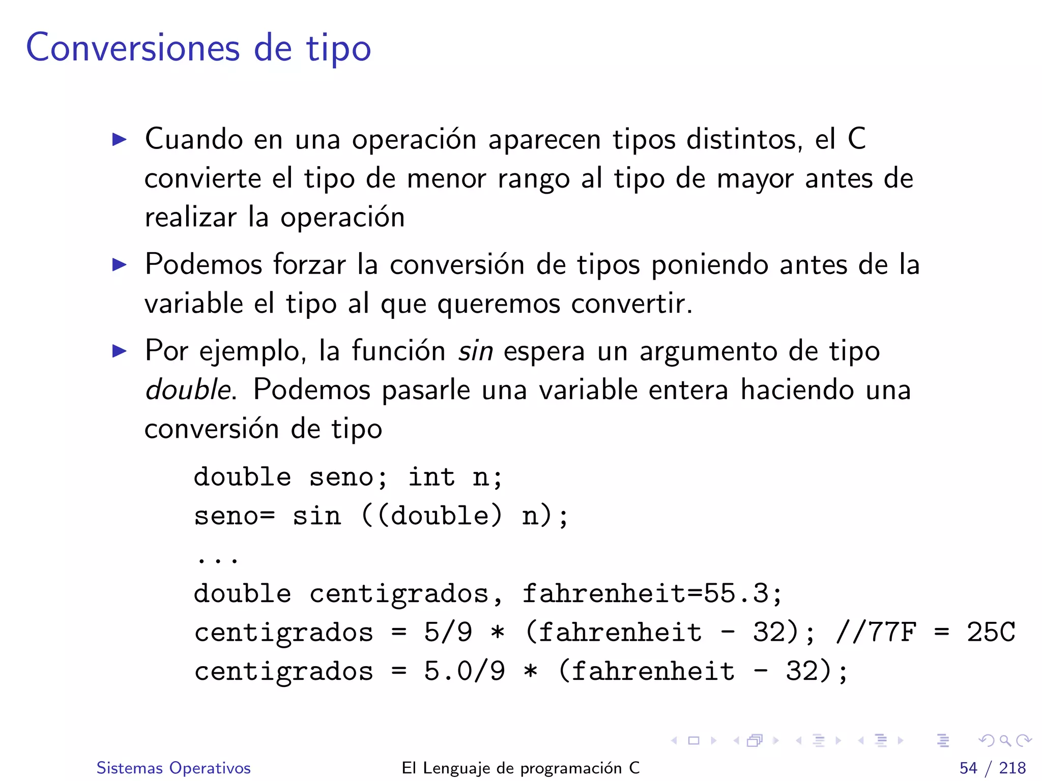 Conversiones de tipo
Cuando en una operaci´on aparecen tipos distintos, el C
convierte el tipo de menor rango al tipo de mayor antes de
realizar la operaci´on
Podemos forzar la conversi´on de tipos poniendo antes de la
variable el tipo al que queremos convertir.
Por ejemplo, la funci´on sin espera un argumento de tipo
double. Podemos pasarle una variable entera haciendo una
conversi´on de tipo
double seno; int n;
seno= sin ((double) n);
...
double centigrados, fahrenheit=55.3;
centigrados = 5/9 * (fahrenheit - 32); //77F = 25C
centigrados = 5.0/9 * (fahrenheit - 32);
Sistemas Operativos El Lenguaje de programaci´on C 54 / 218
 