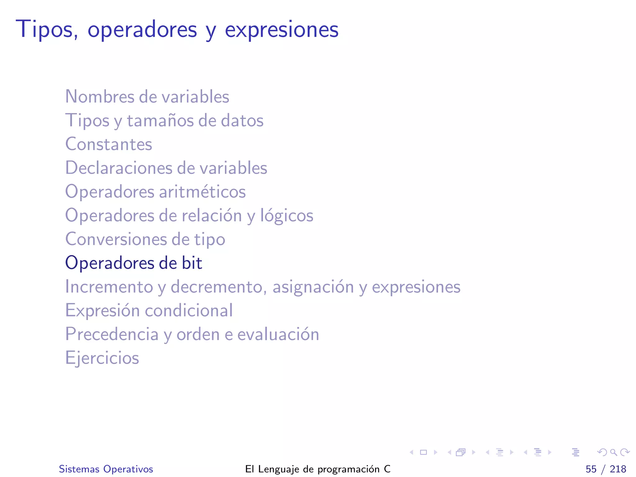 Tipos, operadores y expresiones
Nombres de variables
Tipos y tama˜nos de datos
Constantes
Declaraciones de variables
Operadores aritm´eticos
Operadores de relaci´on y l´ogicos
Conversiones de tipo
Operadores de bit
Incremento y decremento, asignaci´on y expresiones
Expresi´on condicional
Precedencia y orden e evaluaci´on
Ejercicios
Sistemas Operativos El Lenguaje de programaci´on C 55 / 218
 
