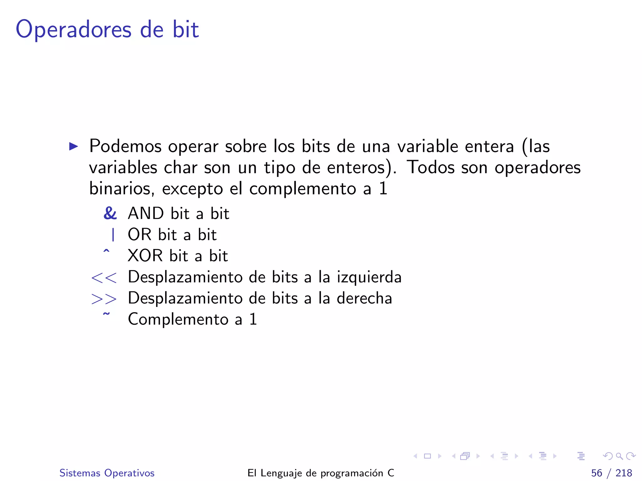 Operadores de bit
Podemos operar sobre los bits de una variable entera (las
variables char son un tipo de enteros). Todos son operadores
binarios, excepto el complemento a 1
& AND bit a bit
| OR bit a bit
ˆ XOR bit a bit
<< Desplazamiento de bits a la izquierda
>> Desplazamiento de bits a la derecha
˜ Complemento a 1
Sistemas Operativos El Lenguaje de programaci´on C 56 / 218
 
