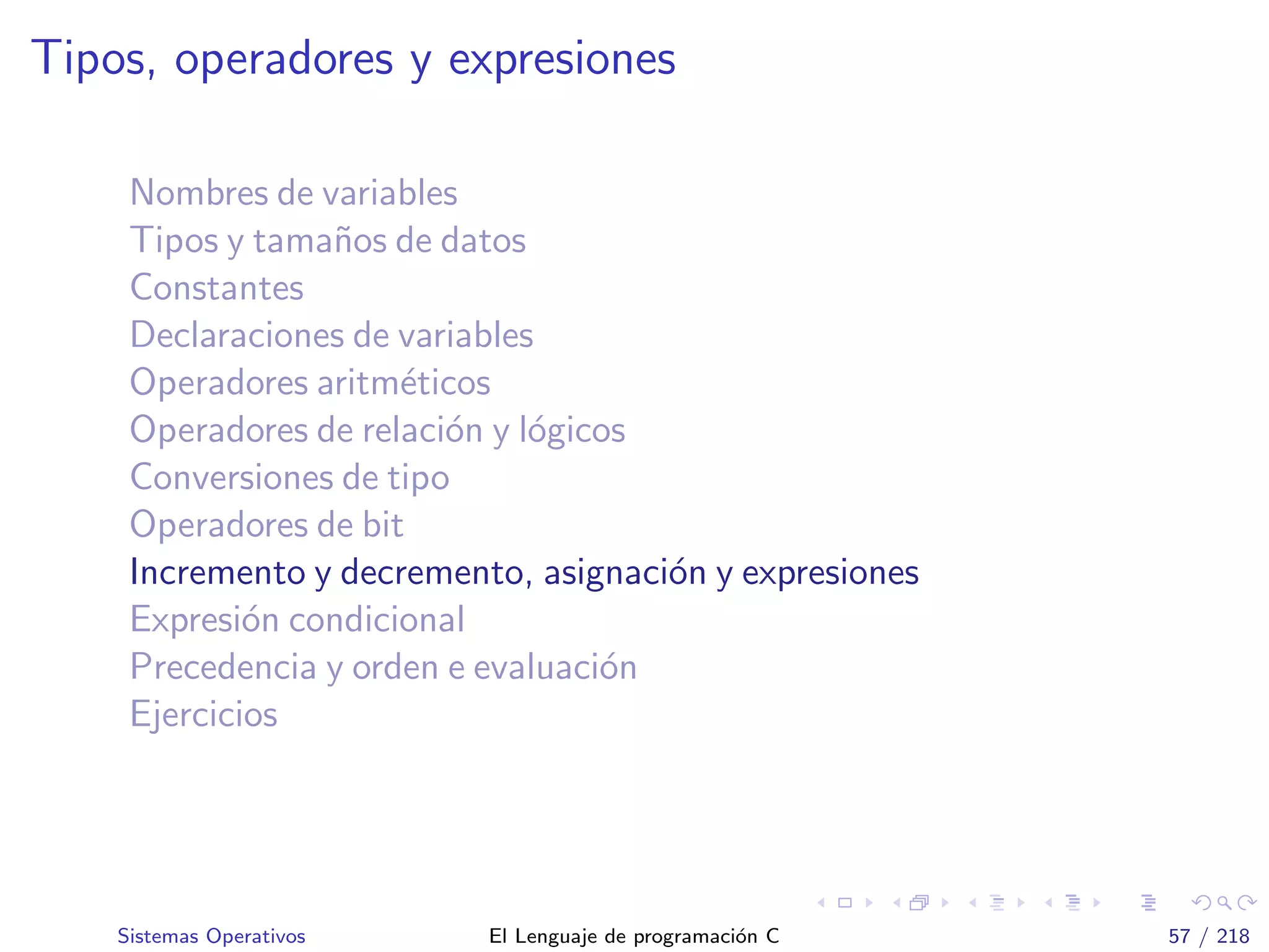 Tipos, operadores y expresiones
Nombres de variables
Tipos y tama˜nos de datos
Constantes
Declaraciones de variables
Operadores aritm´eticos
Operadores de relaci´on y l´ogicos
Conversiones de tipo
Operadores de bit
Incremento y decremento, asignaci´on y expresiones
Expresi´on condicional
Precedencia y orden e evaluaci´on
Ejercicios
Sistemas Operativos El Lenguaje de programaci´on C 57 / 218
 