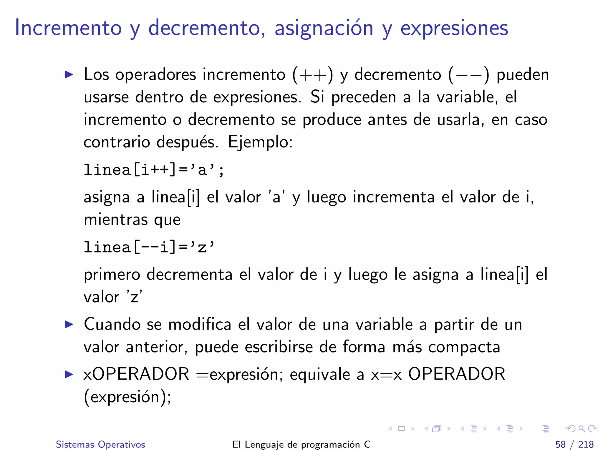 Incremento y decremento, asignaci´on y expresiones
Los operadores incremento (++) y decremento (−−) pueden
usarse dentro de expresiones. Si preceden a la variable, el
incremento o decremento se produce antes de usarla, en caso
contrario despu´es. Ejemplo:
linea[i++]=’a’;
asigna a linea[i] el valor ’a’ y luego incrementa el valor de i,
mientras que
linea[--i]=’z’
primero decrementa el valor de i y luego le asigna a linea[i] el
valor ’z’
Cuando se modiﬁca el valor de una variable a partir de un
valor anterior, puede escribirse de forma m´as compacta
xOPERADOR =expresi´on; equivale a x=x OPERADOR
(expresi´on);
Sistemas Operativos El Lenguaje de programaci´on C 58 / 218
 