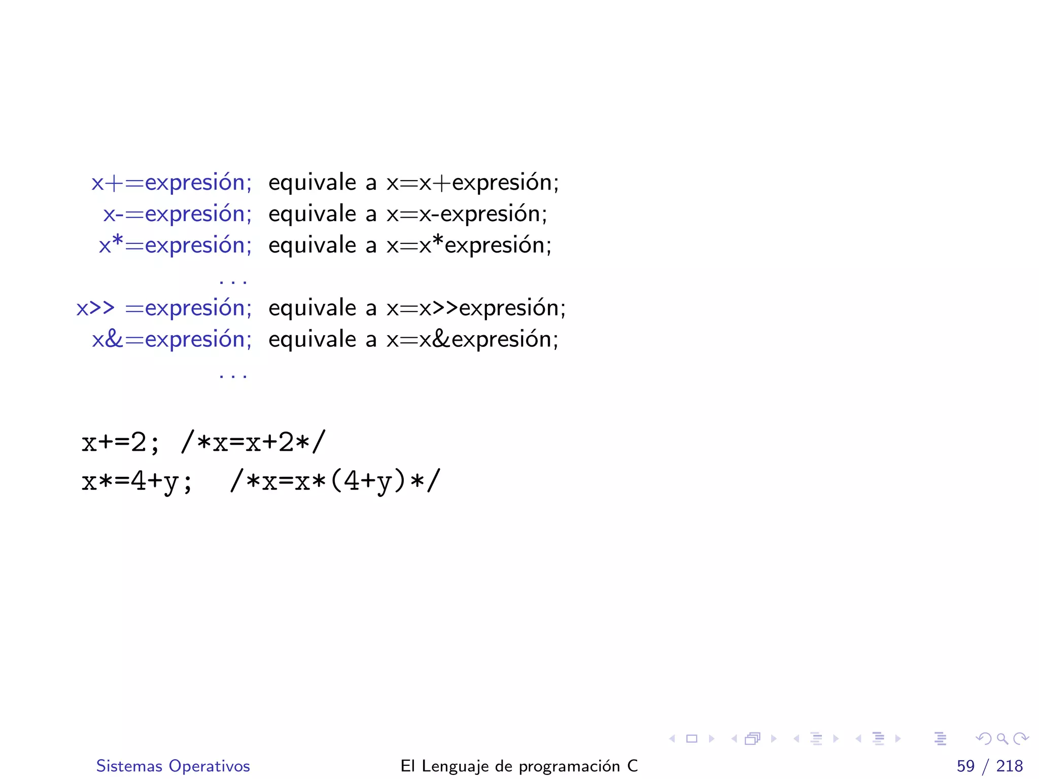 x+=expresi´on; equivale a x=x+expresi´on;
x-=expresi´on; equivale a x=x-expresi´on;
x*=expresi´on; equivale a x=x*expresi´on;
. . .
x>> =expresi´on; equivale a x=x>>expresi´on;
x&=expresi´on; equivale a x=x&expresi´on;
. . .
x+=2; /*x=x+2*/
x*=4+y; /*x=x*(4+y)*/
Sistemas Operativos El Lenguaje de programaci´on C 59 / 218
 