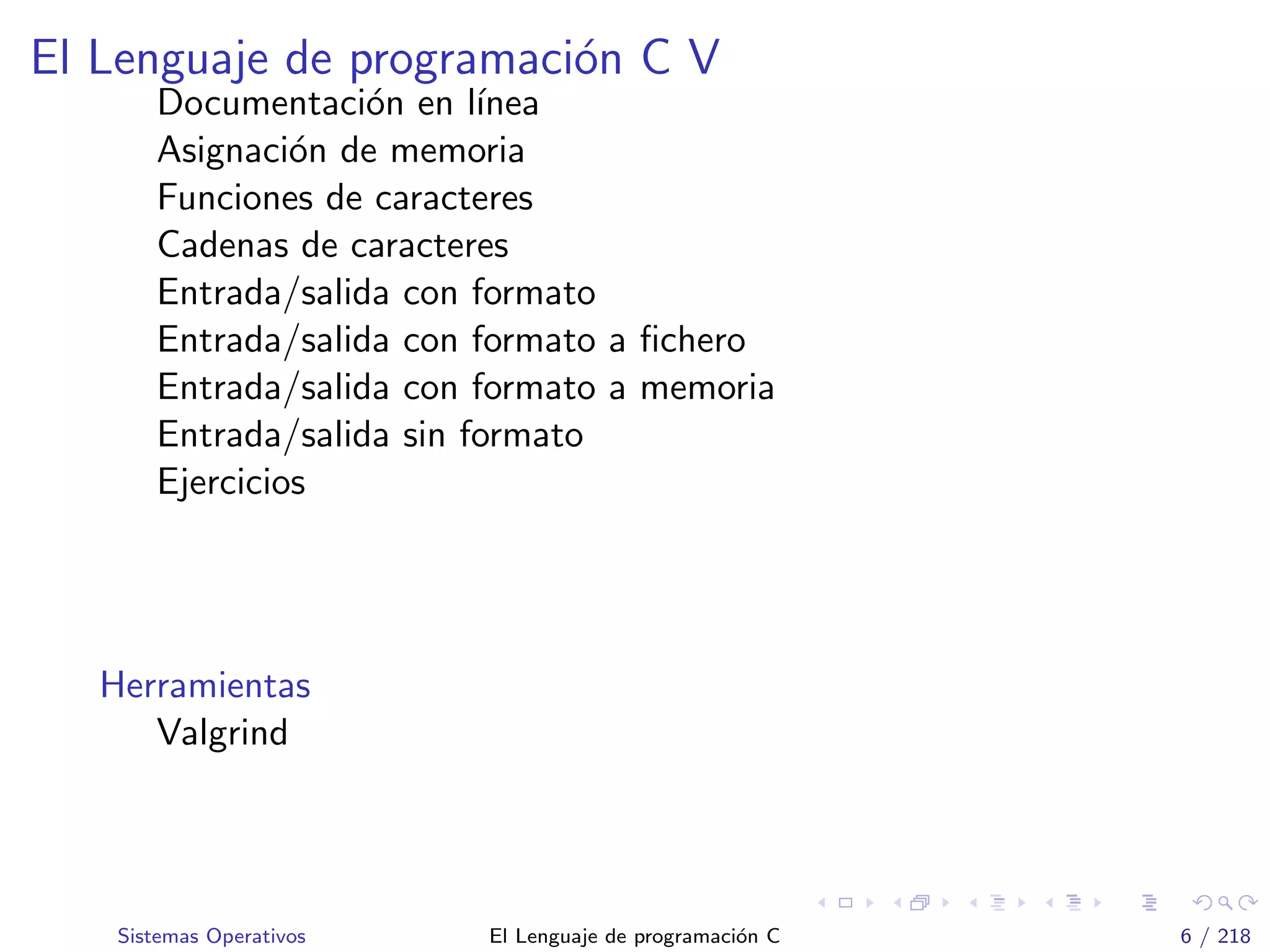 El Lenguaje de programaci´on C V
Documentaci´on en l´ınea
Asignaci´on de memoria
Funciones de caracteres
Cadenas de caracteres
Entrada/salida con formato
Entrada/salida con formato a ﬁchero
Entrada/salida con formato a memoria
Entrada/salida sin formato
Ejercicios
Herramientas
Valgrind
Sistemas Operativos El Lenguaje de programaci´on C 6 / 218
 