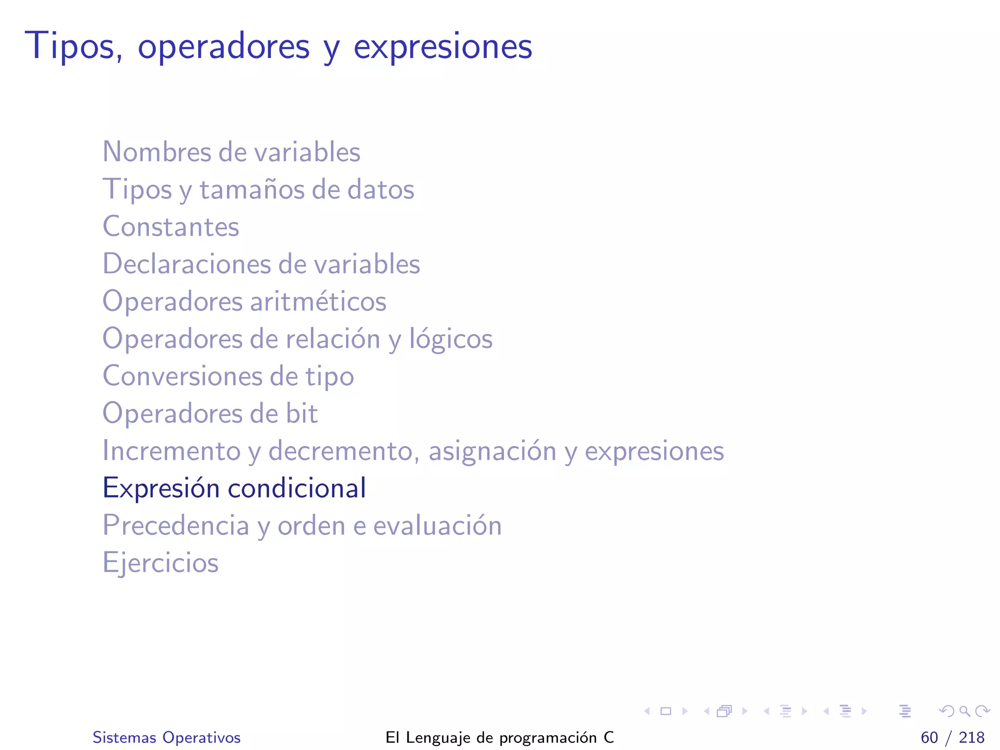 Tipos, operadores y expresiones
Nombres de variables
Tipos y tama˜nos de datos
Constantes
Declaraciones de variables
Operadores aritm´eticos
Operadores de relaci´on y l´ogicos
Conversiones de tipo
Operadores de bit
Incremento y decremento, asignaci´on y expresiones
Expresi´on condicional
Precedencia y orden e evaluaci´on
Ejercicios
Sistemas Operativos El Lenguaje de programaci´on C 60 / 218
 
