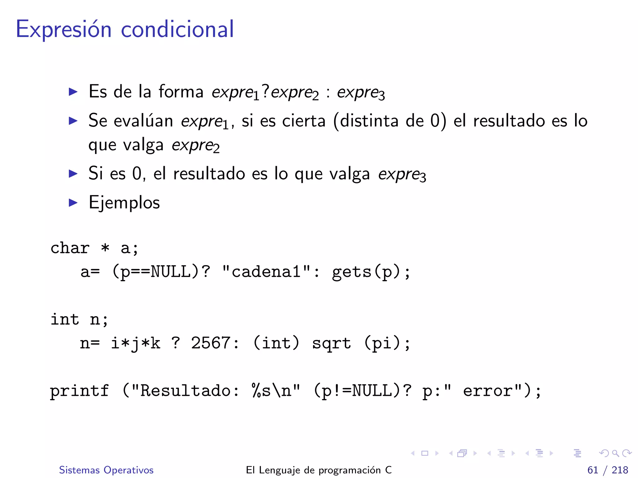 Expresi´on condicional
Es de la forma expre1?expre2 : expre3
Se eval´uan expre1, si es cierta (distinta de 0) el resultado es lo
que valga expre2
Si es 0, el resultado es lo que valga expre3
Ejemplos
char * a;
a= (p==NULL)? "cadena1": gets(p);
int n;
n= i*j*k ? 2567: (int) sqrt (pi);
printf ("Resultado: %sn" (p!=NULL)? p:" error");
Sistemas Operativos El Lenguaje de programaci´on C 61 / 218
 