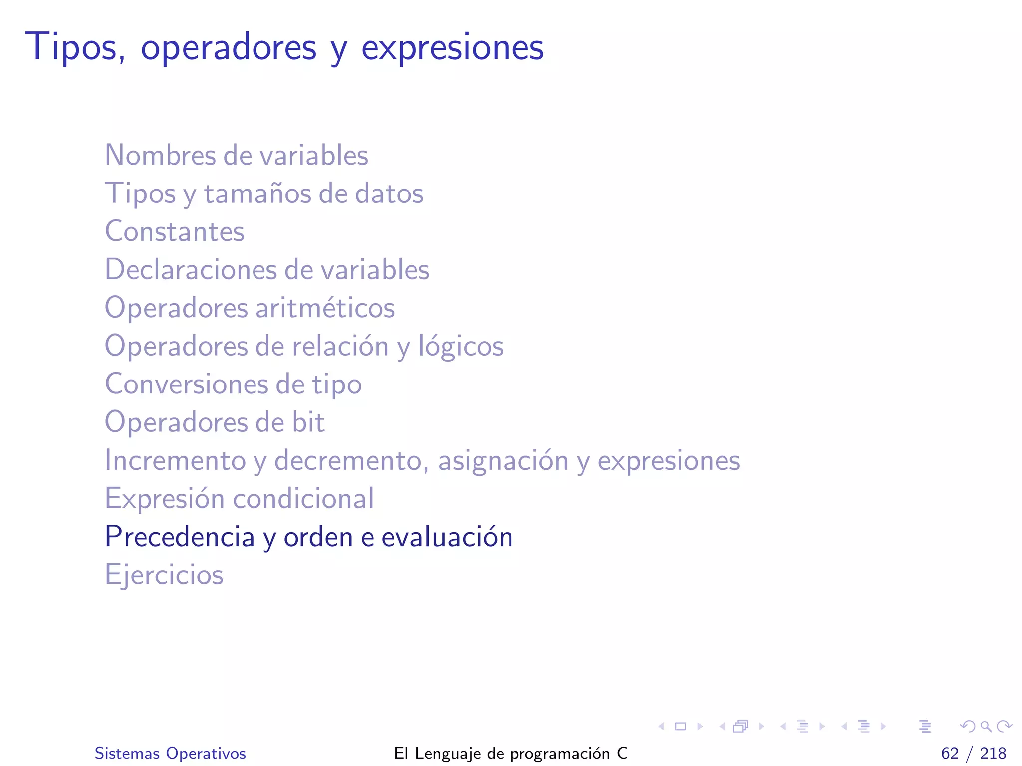 Tipos, operadores y expresiones
Nombres de variables
Tipos y tama˜nos de datos
Constantes
Declaraciones de variables
Operadores aritm´eticos
Operadores de relaci´on y l´ogicos
Conversiones de tipo
Operadores de bit
Incremento y decremento, asignaci´on y expresiones
Expresi´on condicional
Precedencia y orden e evaluaci´on
Ejercicios
Sistemas Operativos El Lenguaje de programaci´on C 62 / 218
 