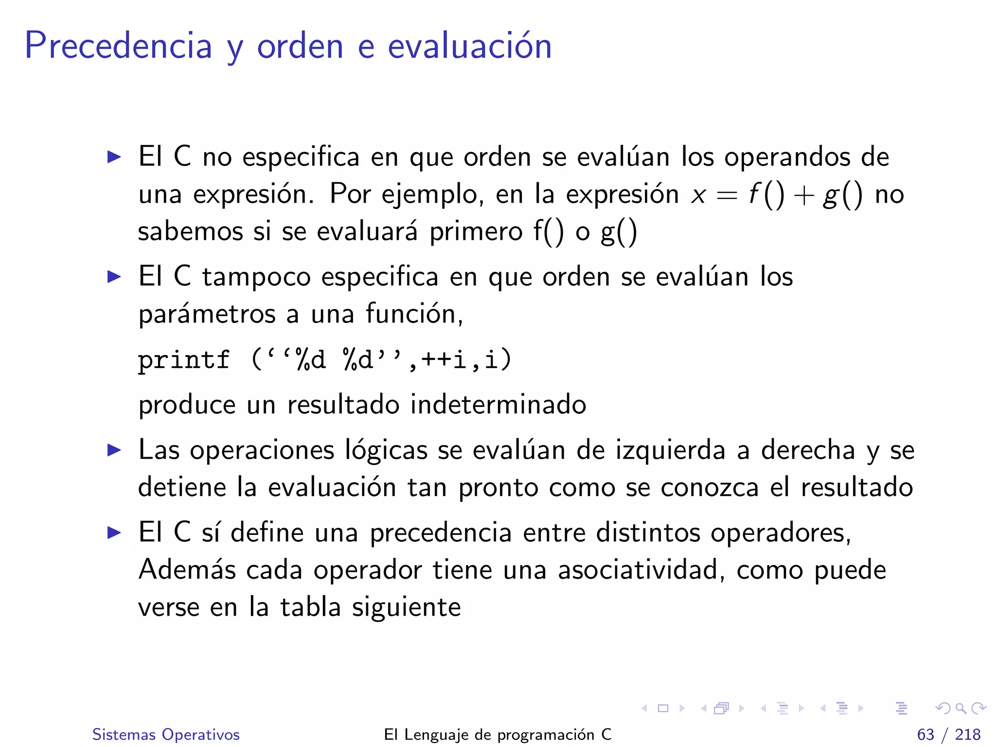 Precedencia y orden e evaluaci´on
El C no especiﬁca en que orden se eval´uan los operandos de
una expresi´on. Por ejemplo, en la expresi´on x = f () + g() no
sabemos si se evaluar´a primero f() o g()
El C tampoco especiﬁca en que orden se eval´uan los
par´ametros a una funci´on,
printf (‘‘%d %d’’,++i,i)
produce un resultado indeterminado
Las operaciones l´ogicas se eval´uan de izquierda a derecha y se
detiene la evaluaci´on tan pronto como se conozca el resultado
El C s´ı deﬁne una precedencia entre distintos operadores,
Adem´as cada operador tiene una asociatividad, como puede
verse en la tabla siguiente
Sistemas Operativos El Lenguaje de programaci´on C 63 / 218
 