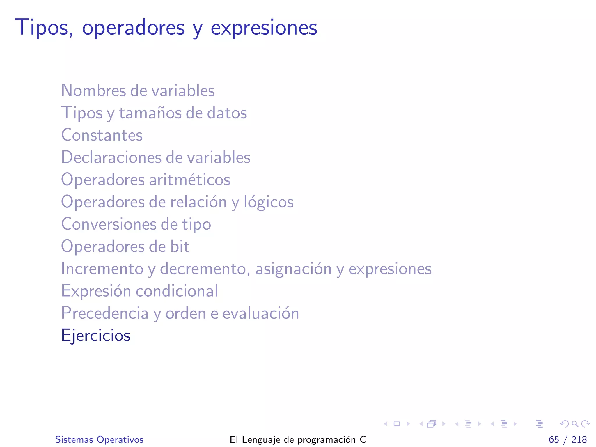 Tipos, operadores y expresiones
Nombres de variables
Tipos y tama˜nos de datos
Constantes
Declaraciones de variables
Operadores aritm´eticos
Operadores de relaci´on y l´ogicos
Conversiones de tipo
Operadores de bit
Incremento y decremento, asignaci´on y expresiones
Expresi´on condicional
Precedencia y orden e evaluaci´on
Ejercicios
Sistemas Operativos El Lenguaje de programaci´on C 65 / 218
 