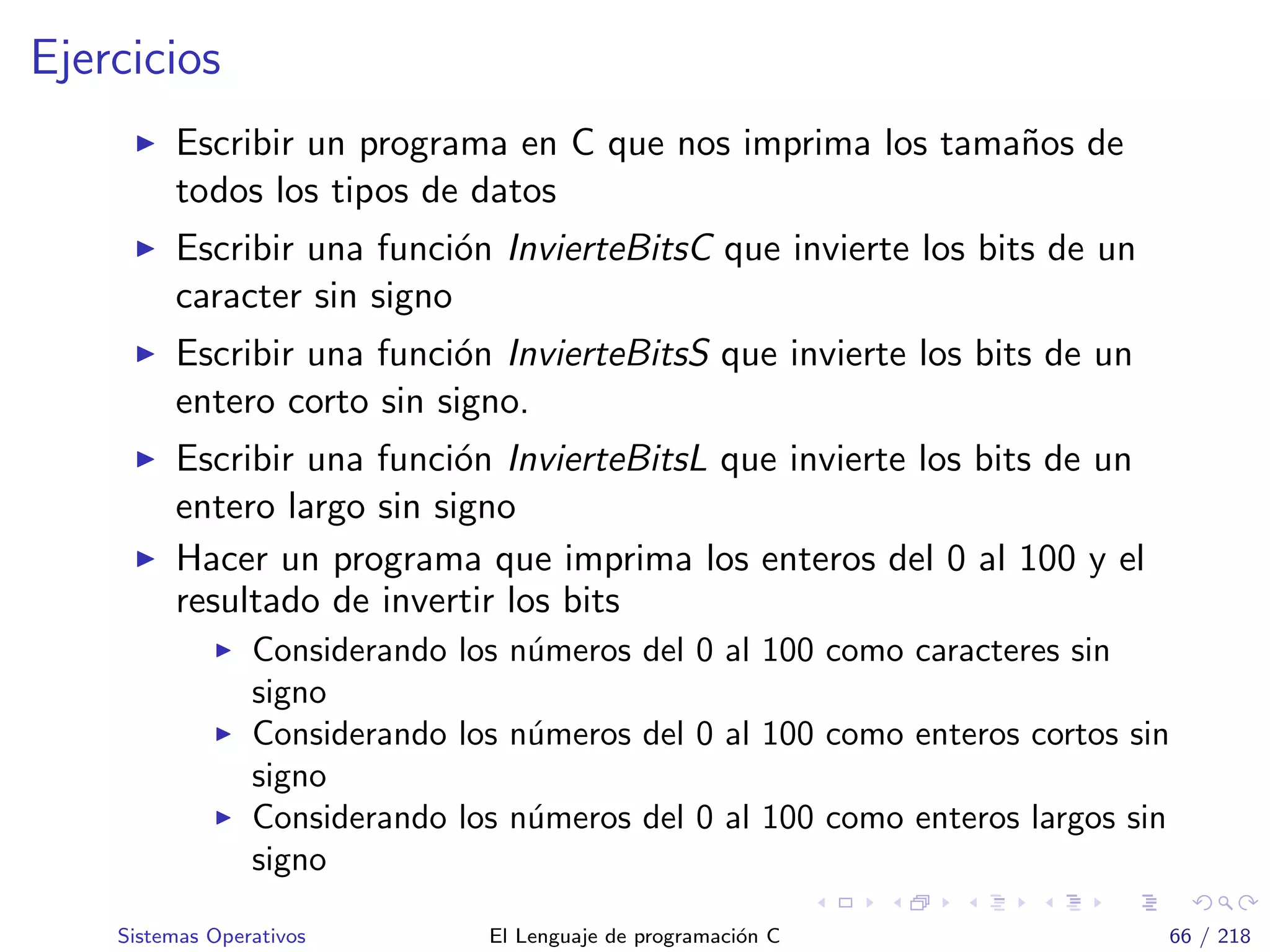 Ejercicios
Escribir un programa en C que nos imprima los tama˜nos de
todos los tipos de datos
Escribir una funci´on InvierteBitsC que invierte los bits de un
caracter sin signo
Escribir una funci´on InvierteBitsS que invierte los bits de un
entero corto sin signo.
Escribir una funci´on InvierteBitsL que invierte los bits de un
entero largo sin signo
Hacer un programa que imprima los enteros del 0 al 100 y el
resultado de invertir los bits
Considerando los n´umeros del 0 al 100 como caracteres sin
signo
Considerando los n´umeros del 0 al 100 como enteros cortos sin
signo
Considerando los n´umeros del 0 al 100 como enteros largos sin
signo
Sistemas Operativos El Lenguaje de programaci´on C 66 / 218
 