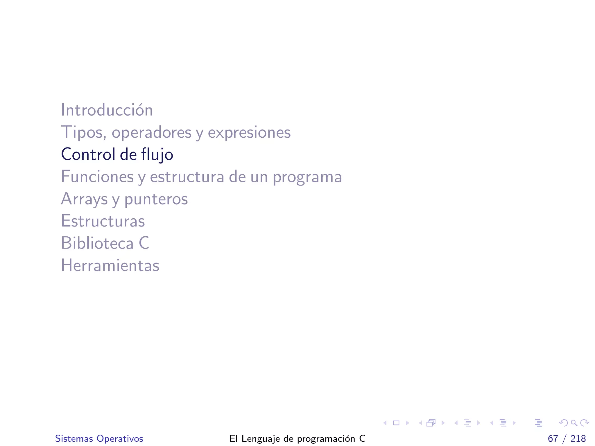 Introducci´on
Tipos, operadores y expresiones
Control de ﬂujo
Funciones y estructura de un programa
Arrays y punteros
Estructuras
Biblioteca C
Herramientas
Sistemas Operativos El Lenguaje de programaci´on C 67 / 218
 