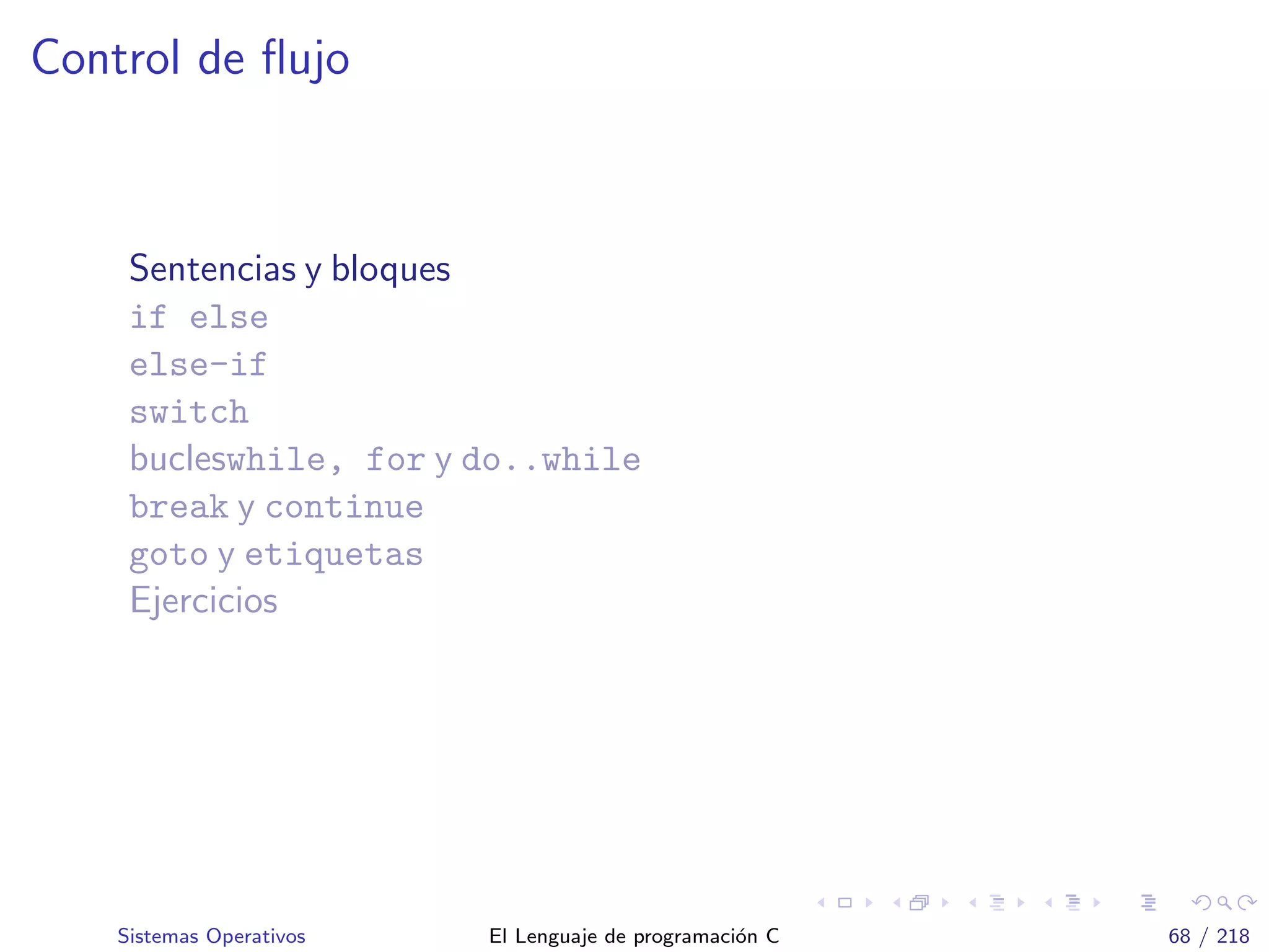 Control de ﬂujo
Sentencias y bloques
if else
else-if
switch
bucleswhile, for y do..while
break y continue
goto y etiquetas
Ejercicios
Sistemas Operativos El Lenguaje de programaci´on C 68 / 218
 