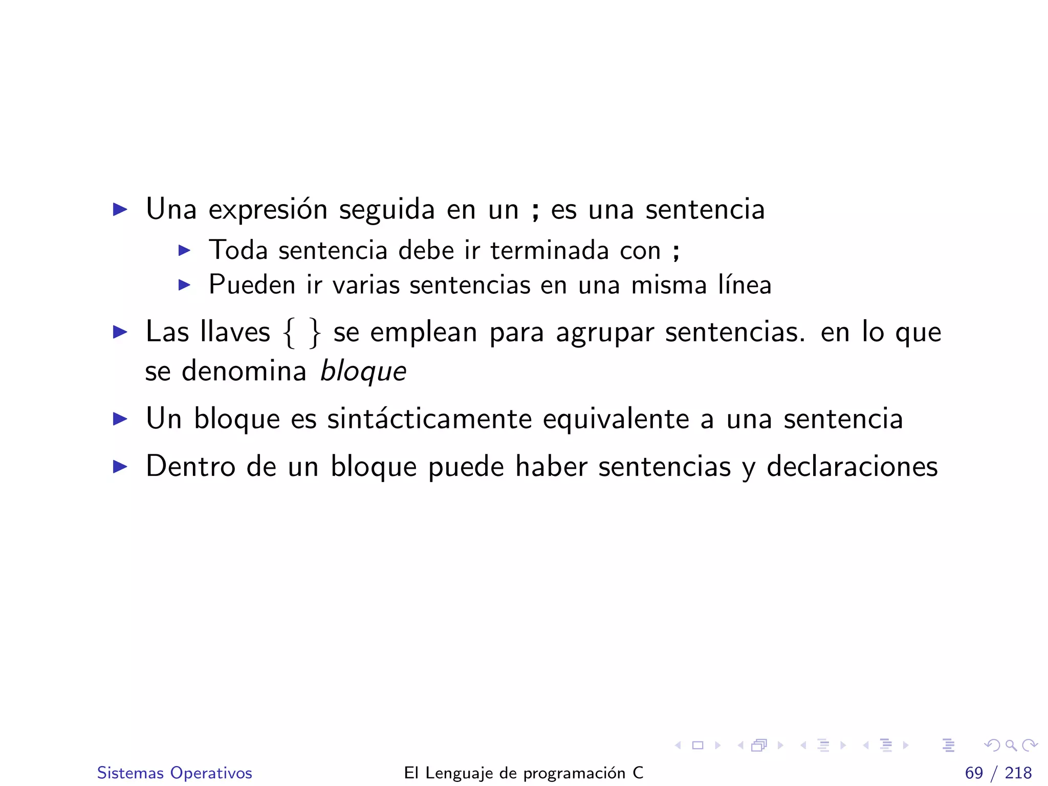 Una expresi´on seguida en un ; es una sentencia
Toda sentencia debe ir terminada con ;
Pueden ir varias sentencias en una misma l´ınea
Las llaves { } se emplean para agrupar sentencias. en lo que
se denomina bloque
Un bloque es sint´acticamente equivalente a una sentencia
Dentro de un bloque puede haber sentencias y declaraciones
Sistemas Operativos El Lenguaje de programaci´on C 69 / 218
 