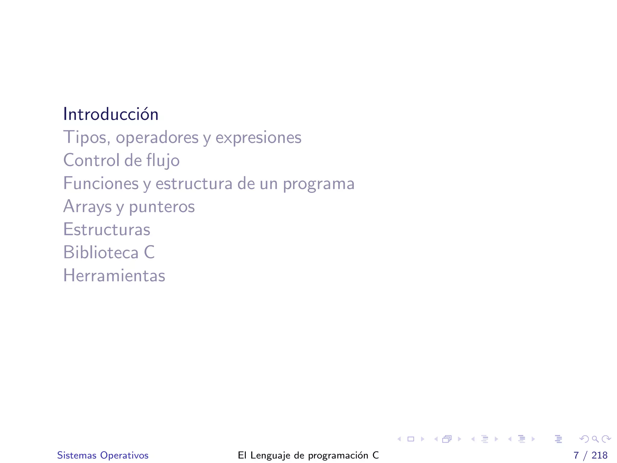 Introducci´on
Tipos, operadores y expresiones
Control de ﬂujo
Funciones y estructura de un programa
Arrays y punteros
Estructuras
Biblioteca C
Herramientas
Sistemas Operativos El Lenguaje de programaci´on C 7 / 218
 