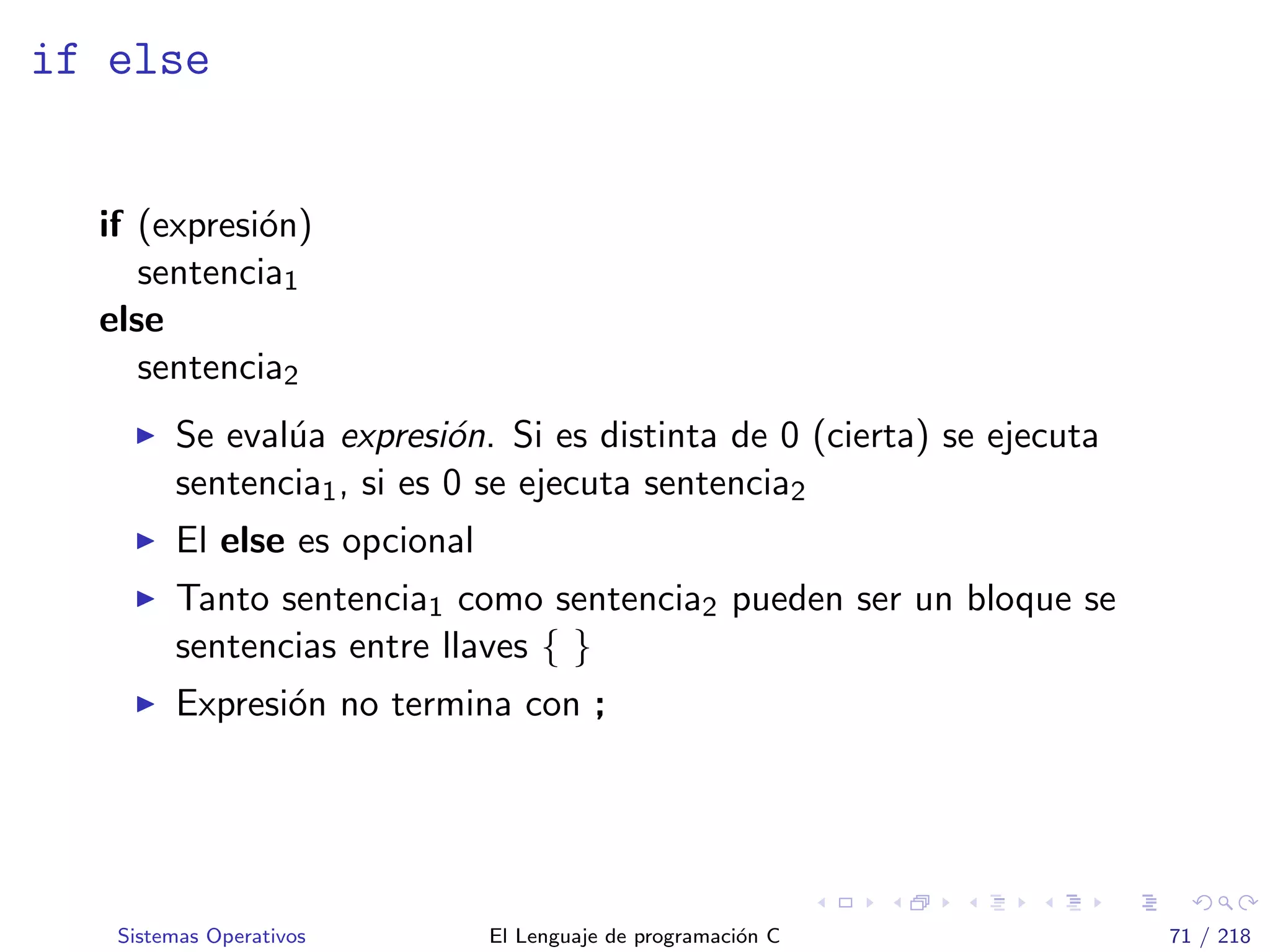 if else
if (expresi´on)
sentencia1
else
sentencia2
Se eval´ua expresi´on. Si es distinta de 0 (cierta) se ejecuta
sentencia1, si es 0 se ejecuta sentencia2
El else es opcional
Tanto sentencia1 como sentencia2 pueden ser un bloque se
sentencias entre llaves { }
Expresi´on no termina con ;
Sistemas Operativos El Lenguaje de programaci´on C 71 / 218
 