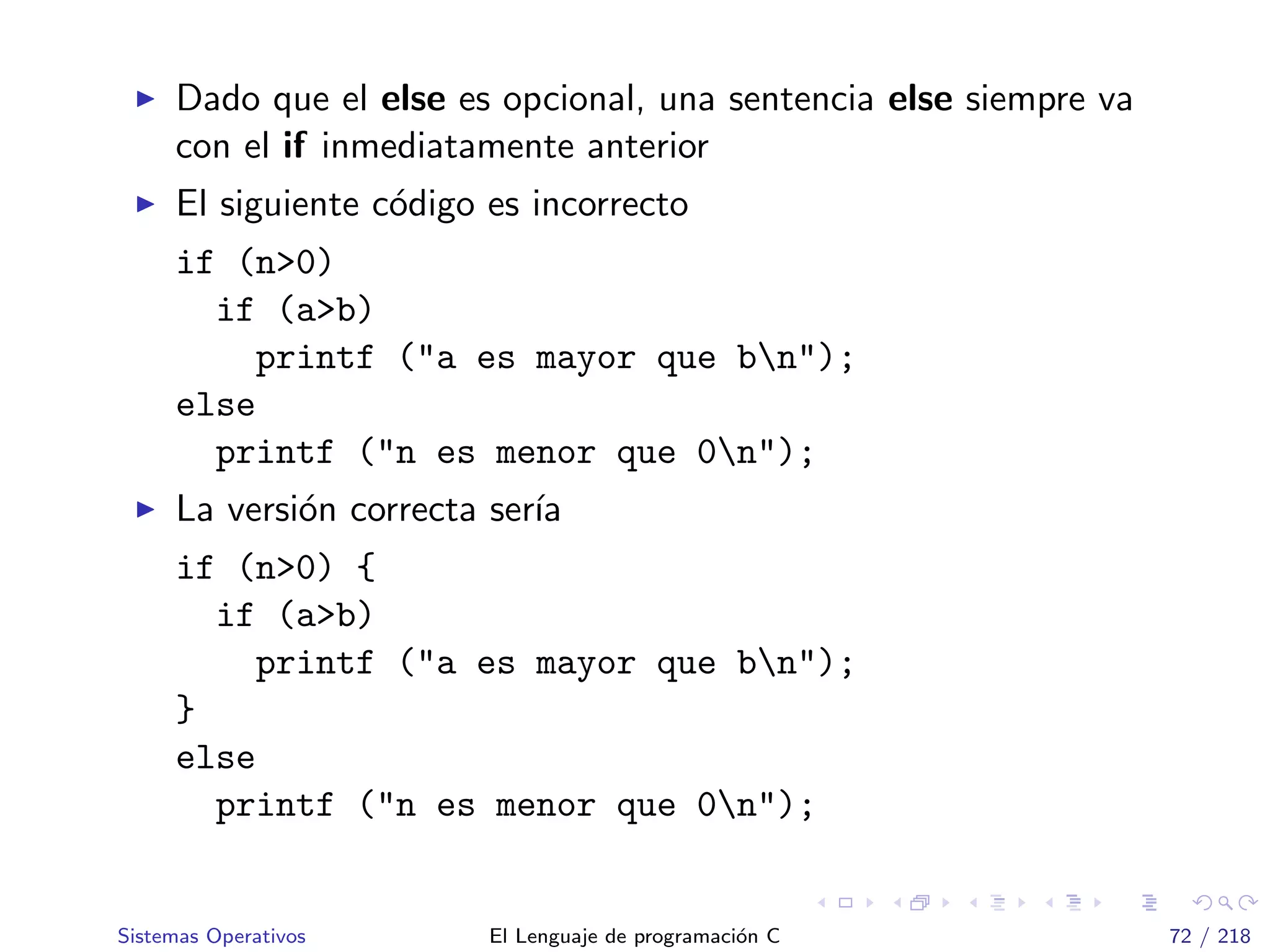 Dado que el else es opcional, una sentencia else siempre va
con el if inmediatamente anterior
El siguiente c´odigo es incorrecto
if (n>0)
if (a>b)
printf ("a es mayor que bn");
else
printf ("n es menor que 0n");
La versi´on correcta ser´ıa
if (n>0) {
if (a>b)
printf ("a es mayor que bn");
}
else
printf ("n es menor que 0n");
Sistemas Operativos El Lenguaje de programaci´on C 72 / 218
 