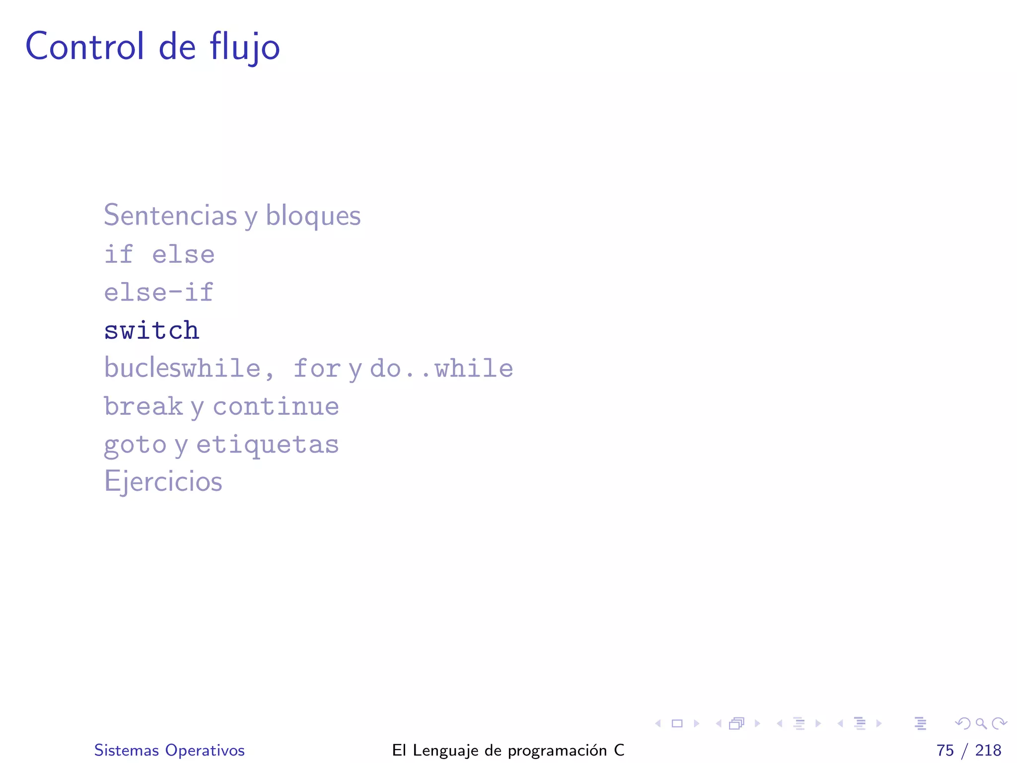 Control de ﬂujo
Sentencias y bloques
if else
else-if
switch
bucleswhile, for y do..while
break y continue
goto y etiquetas
Ejercicios
Sistemas Operativos El Lenguaje de programaci´on C 75 / 218
 