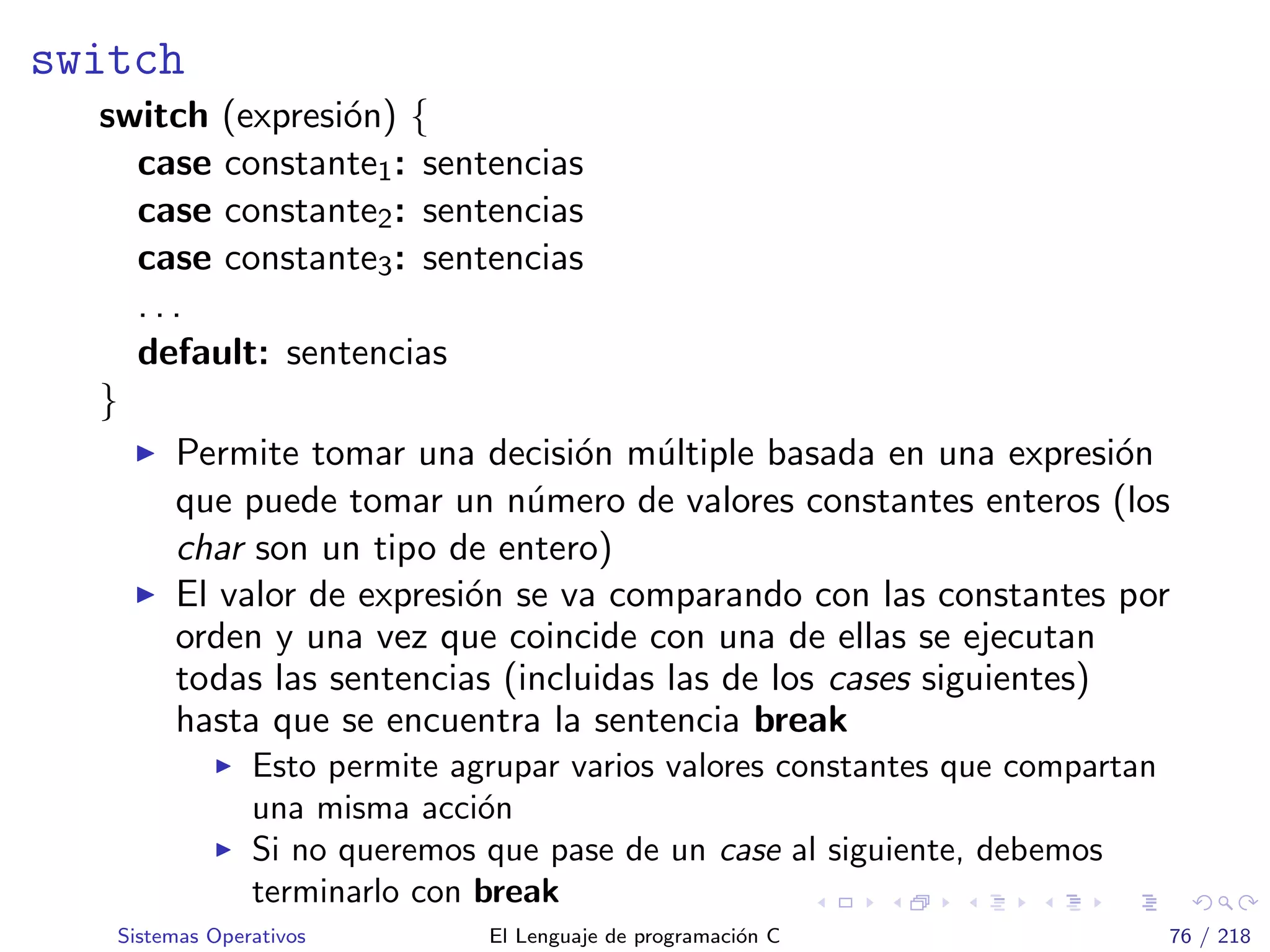 switch
switch (expresi´on) {
case constante1: sentencias
case constante2: sentencias
case constante3: sentencias
. . .
default: sentencias
}
Permite tomar una decisi´on m´ultiple basada en una expresi´on
que puede tomar un n´umero de valores constantes enteros (los
char son un tipo de entero)
El valor de expresi´on se va comparando con las constantes por
orden y una vez que coincide con una de ellas se ejecutan
todas las sentencias (incluidas las de los cases siguientes)
hasta que se encuentra la sentencia break
Esto permite agrupar varios valores constantes que compartan
una misma acci´on
Si no queremos que pase de un case al siguiente, debemos
terminarlo con break
Sistemas Operativos El Lenguaje de programaci´on C 76 / 218
 