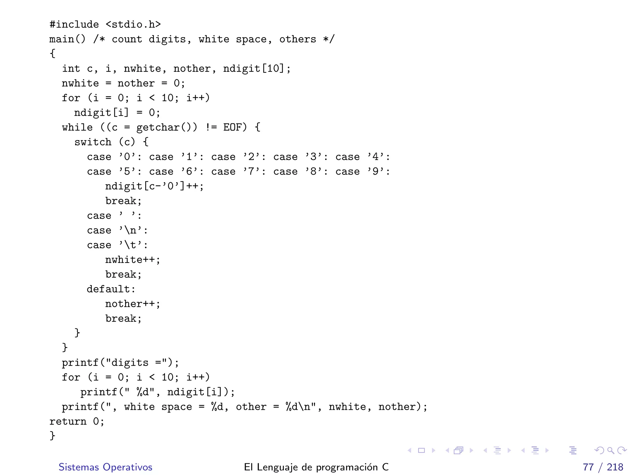 #include <stdio.h>
main() /* count digits, white space, others */
{
int c, i, nwhite, nother, ndigit[10];
nwhite = nother = 0;
for (i = 0; i < 10; i++)
ndigit[i] = 0;
while ((c = getchar()) != EOF) {
switch (c) {
case ’0’: case ’1’: case ’2’: case ’3’: case ’4’:
case ’5’: case ’6’: case ’7’: case ’8’: case ’9’:
ndigit[c-’0’]++;
break;
case ’ ’:
case ’n’:
case ’t’:
nwhite++;
break;
default:
nother++;
break;
}
}
printf("digits =");
for (i = 0; i < 10; i++)
printf(" %d", ndigit[i]);
printf(", white space = %d, other = %dn", nwhite, nother);
return 0;
}
Sistemas Operativos El Lenguaje de programaci´on C 77 / 218
 