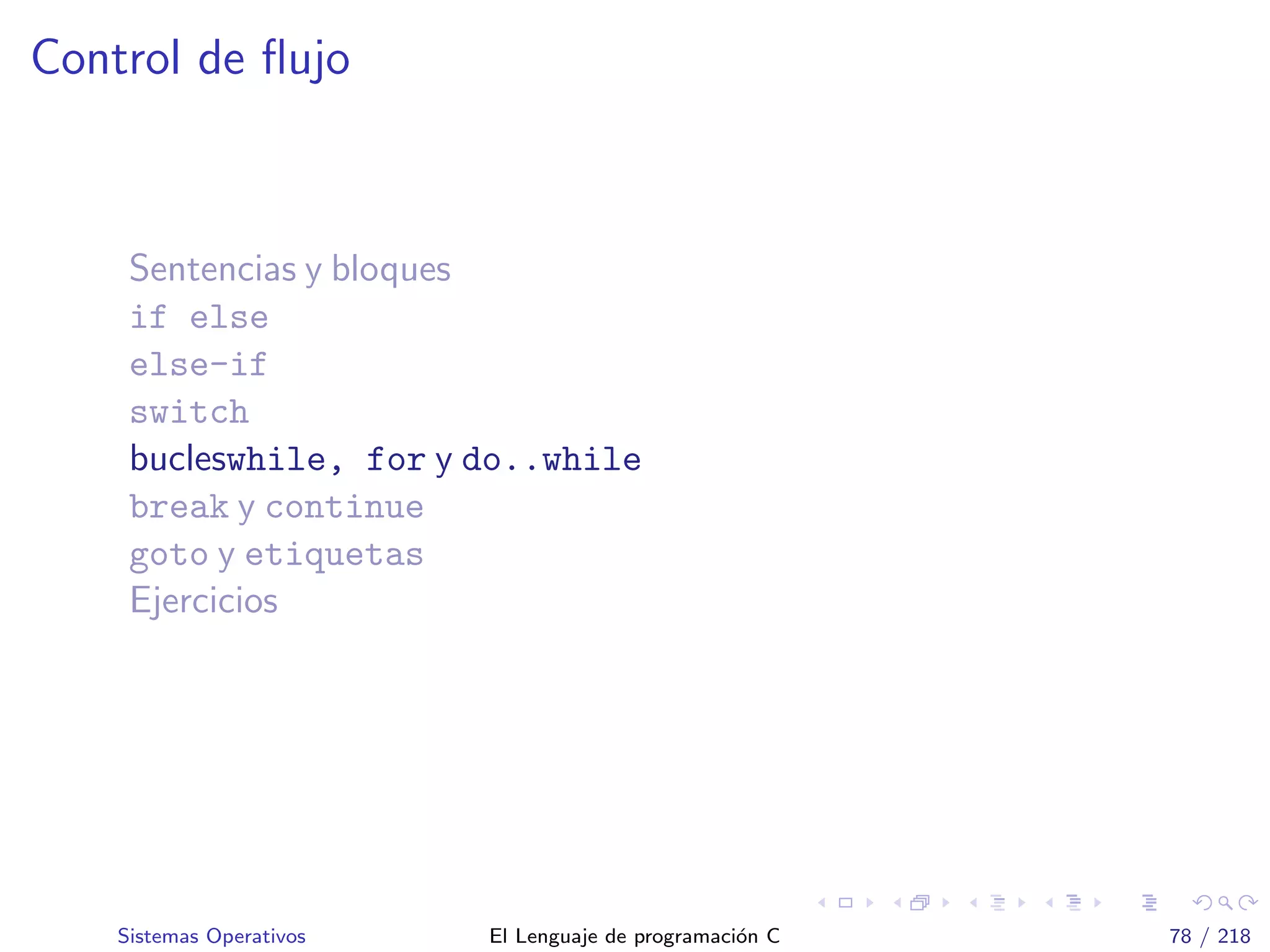 Control de ﬂujo
Sentencias y bloques
if else
else-if
switch
bucleswhile, for y do..while
break y continue
goto y etiquetas
Ejercicios
Sistemas Operativos El Lenguaje de programaci´on C 78 / 218
 