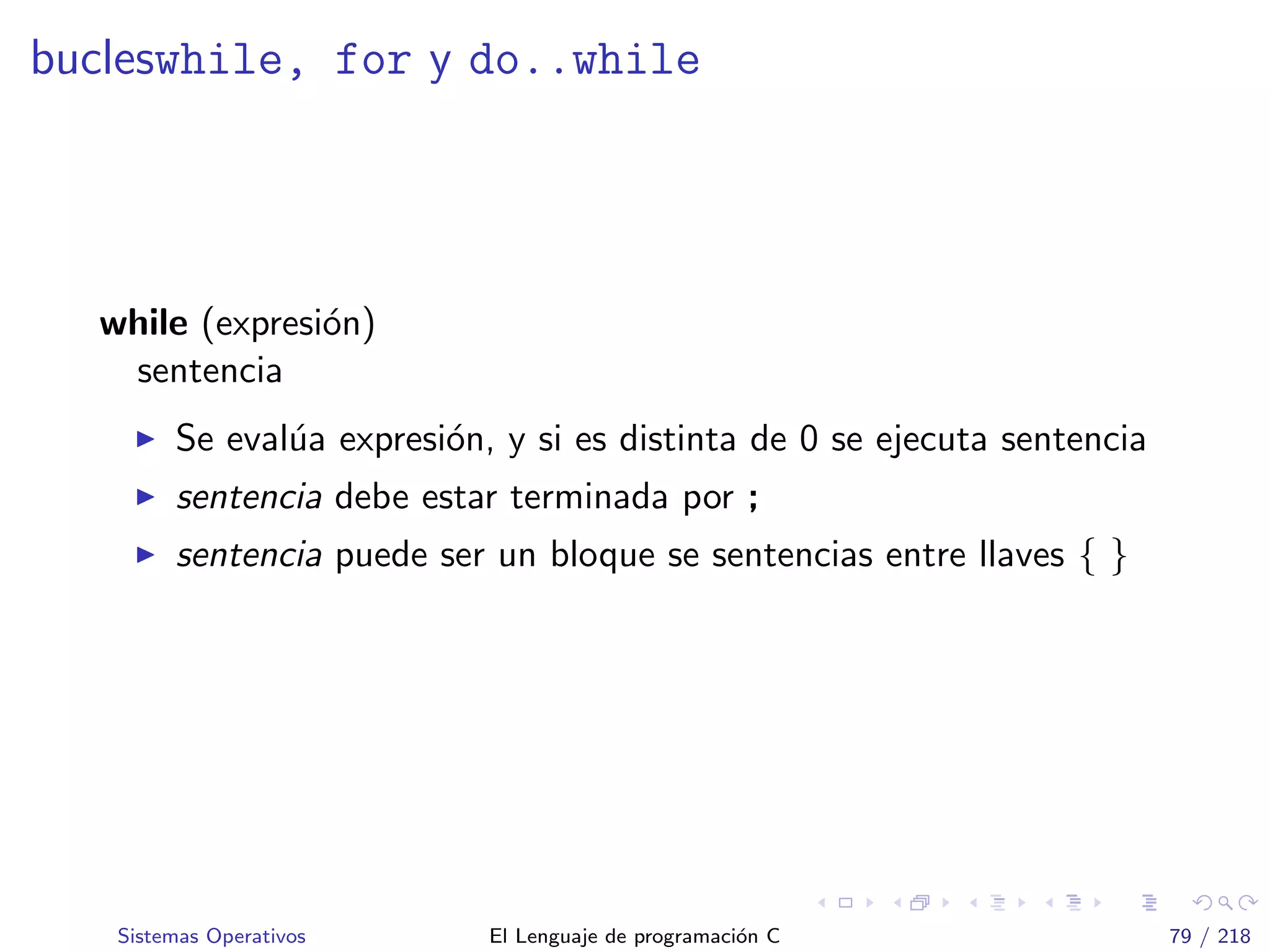 bucleswhile, for y do..while
while (expresi´on)
sentencia
Se eval´ua expresi´on, y si es distinta de 0 se ejecuta sentencia
sentencia debe estar terminada por ;
sentencia puede ser un bloque se sentencias entre llaves { }
Sistemas Operativos El Lenguaje de programaci´on C 79 / 218
 