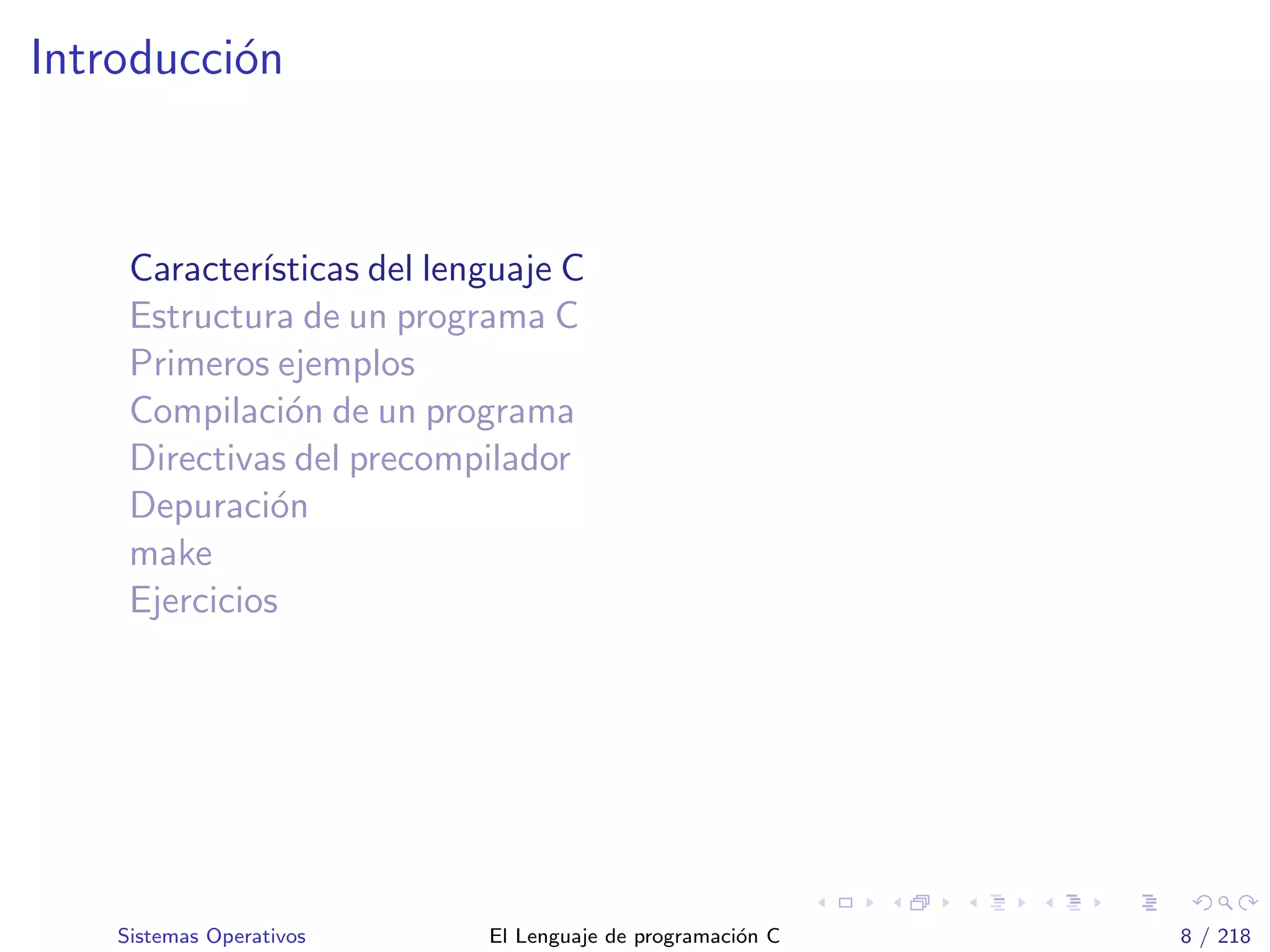Introducci´on
Caracter´ısticas del lenguaje C
Estructura de un programa C
Primeros ejemplos
Compilaci´on de un programa
Directivas del precompilador
Depuraci´on
make
Ejercicios
Sistemas Operativos El Lenguaje de programaci´on C 8 / 218
 