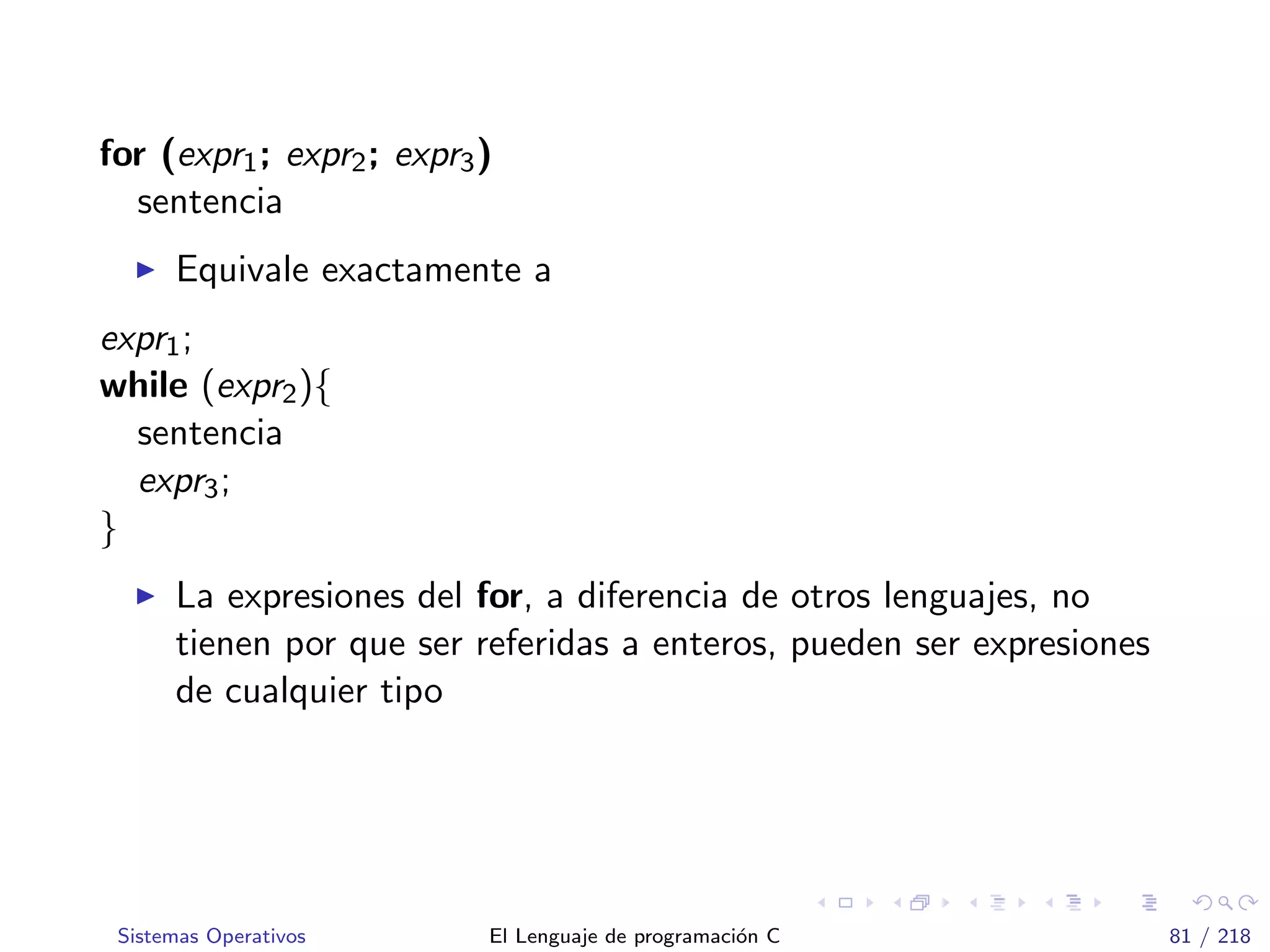 for (expr1; expr2; expr3)
sentencia
Equivale exactamente a
expr1;
while (expr2){
sentencia
expr3;
}
La expresiones del for, a diferencia de otros lenguajes, no
tienen por que ser referidas a enteros, pueden ser expresiones
de cualquier tipo
Sistemas Operativos El Lenguaje de programaci´on C 81 / 218
 