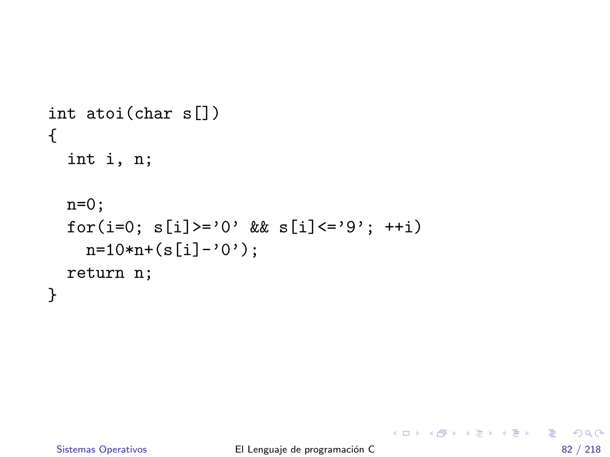int atoi(char s[])
{
int i, n;
n=0;
for(i=0; s[i]>=’0’ && s[i]<=’9’; ++i)
n=10*n+(s[i]-’0’);
return n;
}
Sistemas Operativos El Lenguaje de programaci´on C 82 / 218
 
